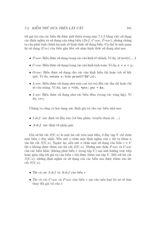 7.2. KIỂM THỬ DỰA TRÊN LÁT CẮT 181
tới giá trị của các biến đã được giới thiệu trong mục 7.1.5 bằng việc sử dụng
các định nghĩa và sử dụng của từng biến (Def, C-use, P-use), nhưng chúng
ta cần phải tinh chỉnh lại một số hình thức sử dụng biến. Cụ thể là mối quan
hệ sử dụng (Use) của biến gắn liền với năm hình thức sử dụng như sau.
• P-use: Biến được sử dụng trong các câu lệnh rẽ nhánh. Ví dụ, if(x>0){...}
• C-use: Biến được sử dụng trong các câu lệnh tính toán. Ví dụ, x = x + y;
• O-use: Biến được sử dụng cho các câu lệnh hiển thị hoặc trả về kết
quả. Ví dụ, return x; hoặc printf("%d",x);
• L-use: Biến được sử dụng như một con trỏ trỏ đến các địa chỉ hoặc chỉ
số của mảng. Ví dụ, int x =100, *ptr; ptr = &x;
• I-use: Biến được sử dụng như các biến đếm (trong các vòng lặp). Ví
dụ, i++;
Chúng ta cũng có hai dạng xác định giá trị cho các biến như sau:
• I-def: xác định từ đầu vào (từ bàn phím, truyền tham số, ...)
• A-def: xác định từ phép gán
Giả sử lát cắt S(V, n) là một lát cắt trên một biến, ở đây tập V chỉ chứa
một biến v duy nhất. Nếu nút n chứa một định nghĩa của v thì ta thêm n
vào lát cắt S(V, n). Ngược lại, nếu nút n chứa một sử dụng của biến v ∈ V
thì n không được thêm vào lát cắt S(V, n). Những nút chứa P-use và C-use
của các biến khác (không phải biến v trong tập V ) mà ảnh hưởng trực tiếp
hoặc gián tiếp tới giá trị của biến v thì được thêm vào tập V . Đối với lát cắt
S(V, n), những định nghĩa và sử dụng của các biến sau được thêm vào lát
cắt S(V, n).
• Tất cả các I-def và A-def của biến v
• Tất cả các C-use và P-use của biến v sao cho nếu loại bỏ nó sẽ làm
thay đổi giá trị của v
 