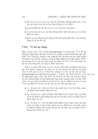 182 CHƯƠNG 7. KIỂM THỬ DÒNG DỮ LIỆU
• Tất cả các P-use và C-use của các biến khác (không phải biến v) sao
cho nếu loại bỏ nó thì sẽ làm thay đổi giá trị của biến v
• Loại bỏ khỏi lát cắt các I-use, L-use và O-use của biến v
• Loại bỏ toàn bộ các câu lệnh không được thực thi như các câu lệnh
khai báo biến
• Kiểm tra các hằng số, nếu hằng số đó ảnh hưởng đến biến v thì ta thêm
hằng số đó vào lát cắt
7.2.2 Ví dụ áp dụng
Quay trở lại với ví dụ về hàm ReturnAverage 7.5 trong mục 7.1.4, để áp
dụng kỹ thuật kiểm thử dựa trên lát cắt, chúng ta phân mảnh hàm này như
hình 7.10. Tiếp đến, chúng ta xây dựng đồ thị của hàm sau khi phân mảnh
như hình 7.11. Sau đó, chúng ta cũng sẽ định nghĩa lại các định nghĩa (Def)
và sử dụng (Use) của các biến trong các bảng 7.3 và 7.4. Và cuối cùng, các
lát cắt trên từng biến của hàm sẽ được tính toán.
Chú ý, ta nhận thấy biến i, ti và tv là các biến được sử dụng trong vòng
lặp. Tuy nhiên, chúng là các biến cục bộ nên không thể xếp các sử dụng
của các biến này là I-use. Tiếp theo, chúng ta sẽ xét các lát cắt của hàm
ReturnAverage trên từng biến trong tập V = {value, AS, MIN, MAX, i, ti, tv, sum, av}.
Ta nhận thấy rằng, value, AS, MIN và MAX là các biến chỉ có I-def và giá
trị của chúng không bị ảnh hưởng khi thực hiện chương trình. Cụ thể, biến
value có một I-def tại đỉnh 0, có hai P-use tại các đỉnh 6 và 8 và có một
C-use tại đỉnh 10. Vì vậy, các lát cắt của các biến này như sau:
• S1 : S(value, 0) = {0} (do chỉ có duy nhất một I-def của biến value
tại đỉnh 0 nên 0 được thêm vào S1)
• S2 : S(value, 6) = {0} (từ đỉnh 0 đến đỉnh 6 chỉ có một I-def của biến
value tại đỉnh 0 ảnh hưởng đến giá trị của biến value tại đỉnh 6 nên 0
được thêm vào S2)
• S3 : S(value, 8) = {0} (từ đỉnh 0 đến đỉnh 8 chỉ có một I-def của biến
value tại đỉnh 0 nên 0 được thêm vào S3. Với P-use của biến value
tại đỉnh 6 không ảnh hương đến giá trị của biến này tại đỉnh 8 nên 6
không được thêm vào S3)
 