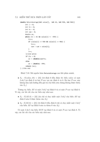 7.2. KIỂM THỬ DỰA TRÊN LÁT CẮT 183
Hình 7.10: Mã nguồn hàm ReturnAverage sau khi phân mảnh.
• S4 : S(value, 10) = {0} (từ đỉnh 0 đến đỉnh 10, biến value có một
I-def tại đỉnh 0 và hai P-use tại các đỉnh 6 và 8. Do hai P-use này
không làm ảnh hưởng đến giá trị của biến nên chúng không được thêm
vào S4.)
Tương tự, biến AS có một I-def tại đỉnh 0 và có một P-use tại đỉnh 6.
Vì vậy, các lát cắt của các biến này như sau:
• S5 : S(AS, 0) = {0} (do chỉ có duy nhất một I-def của biến AS tại
đỉnh 0 nên 0 được thêm vào S5)
• S6 : S(AS, 6) = {0} (từ đỉnh 0 đến đỉnh 6 chỉ có duy nhất một I-def
của biến AS tại đỉnh 0 nên ta thêm 0 vào S6)
Có một I-def của biến MIN tại đỉnh 0 và có một P-use tại đỉnh 8. Vì
vậy, các lát cắt của các biến này như sau:
 