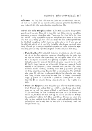 4 CHƯƠNG 1. TỔNG QUAN VỀ KIỂM THỬ
Kiểm thử: Rõ ràng việc kiểm thử liên quan đến các khái niệm trên: lỗi,
sai, thất bại và sự cố. Có hai mục đích chính của một phép thử: tìm thất bại
hoặc chứng tỏ việc tiến hành của phần mềm là đúng đắn.
Vai trò của kiểm thử phần mềm: Kiểm thử phần mềm đóng vai trò
quan trọng trong việc đánh giá và thu được chất lượng cao của sản phẩm
phần mềm trong quá trình phát triển. Thông qua chu trình “kiểm thử - tìm
lỗi - sửa lỗi”, ta hy vọng chất lượng của sản phẩm phần mềm sẽ được cải
tiến. Mặt khác, thông qua việc tiến hành kiểm thử mức hệ thống trước khi
cho lưu hành sản phẩm, ta biết được sản phẩm của ta tốt ở mức nào. Vì
thế, nhiều tác giả đã mô tả việc kiểm thử phần mềm là một quy trình kiểm
chứng để đánh giá và tăng cường chất lượng của sản phẩm phần mềm. Quy
trình này gồm hai công việc chính là phân tích tĩnh và phân tích động.
• Phân tích tĩnh: Việc phân tích tĩnh được tiến hành dựa trên việc khảo
sát các tài liệu được xây dựng trong quá trình phát triển sản phẩm như
tài liệu đặc tả nhu cầu người dùng, mô hình phần mềm, hồ sơ thiết
kế và mã nguồn phần mềm. Các phương pháp phân tích tĩnh truyền
thống bao gồm việc khảo sát đặc tả và mã nguồn cùng các tài liệu thiết
kế. Các kỹ thuật khảo sát này sẽ được giới thiệu trong chương 4. Người
ta cũng có thể dùng các kỹ thuật phân tích hình thức như kiểm chứng
mô hình (model checking) và chứng minh định lý (theorem proving)
để chứng minh tính đúng đắn của thiết kế và mã nguồn. Các kỹ thuật
này tương đối phức tạp và nằm ngoài khuôn khổ của cuốn giáo trình
này. Công việc này không động đến việc thực thi chương trình mà chỉ
duyệt, lý giải về tất cả các hành vi có thể của chương trình khi được
thực thi. Tối ưu hóa các chương trình dịch là các ví dụ về phân tích
tĩnh.
• Phân tích động: Phân tích động liên quan đến việc thực thi chương
trình để phát hiện những thất bại có thể có của chương trình, hoặc
quan sát các tính chất nào đó về hành vi và hiệu quả (performance).
Vì gần như không thể thực thi chương trình trên tất cả các dữ liệu đầu
vào có thể, ta chỉ có thể chọn một tập con các dữ liệu đầu vào để thực
thi, gọi là các “ca kiểm thử”. Chọn như thế nào để được các bộ dữ liệu
đầu vào hiệu quả (tức là các bộ dữ liệu có xác suất phát hiện thất bại
(nếu có) cao hơn là công việc cần suy nghĩ và là nội dung chính của
các giáo trình này.
 