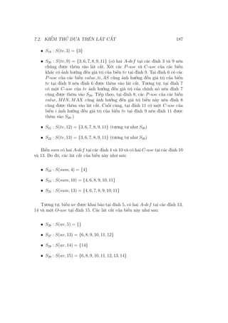 7.2. KIỂM THỬ DỰA TRÊN LÁT CẮT 187
• S19 : S(tv, 3) = {3}
• S20 : S(tv, 9) = {3, 6, 7, 8, 9, 11} (có hai A-def tại các đỉnh 3 và 9 nên
chúng được thêm vào lát cắt. Xét các P-use và C-use của các biến
khác có ảnh hưởng đến giá trị của biến tv tại đỉnh 9. Tại đỉnh 6 có các
P-use của các biến value, ti, AS cũng ảnh hưởng đến giá trị của biến
tv tại đỉnh 9 nên đỉnh 6 được thêm vào lát cắt. Tương tự, tại đỉnh 7
có một C-use của tv ảnh hưởng đến giá trị của chính nó nên đỉnh 7
cũng được thêm vào S20. Tiếp theo, tại đỉnh 8, các P-use của các biến
value, MIN, MAX cũng ảnh hưởng đến giá trị biến này nên đỉnh 8
cũng được thêm vào lát cắt. Cuối cùng, tại đỉnh 11 có một C-use của
biến i ảnh hưởng đến giá trị của biến tv tại đỉnh 9 nên đỉnh 11 được
thêm vào S20.)
• S21 : S(tv, 12) = {3, 6, 7, 8, 9, 11} (tương tự như S20)
• S22 : S(tv, 13) = {3, 6, 7, 8, 9, 11} (tương tự như S20)
Biến sum có hai A-def tại các đỉnh 4 và 10 và có hai C-use tại các đỉnh 10
và 13. Do đó, các lát cắt của biến này như sau:
• S23 : S(sum, 4) = {4}
• S24 : S(sum, 10) = {4, 6, 8, 9, 10, 11}
• S25 : S(sum, 13) = {4, 6, 7, 8, 9, 10, 11}
Tương tự, biến av được khai báo tại đỉnh 5, có hai A-def tại các đỉnh 13,
14 và một O-use tại đỉnh 15. Các lát cắt của biến này như sau:
• S26 : S(av, 5) = {}
• S27 : S(av, 13) = {6, 8, 9, 10, 11, 12}
• S28 : S(av, 14) = {14}
• S29 : S(av, 15) = {6, 8, 9, 10, 11, 12, 13, 14}
 