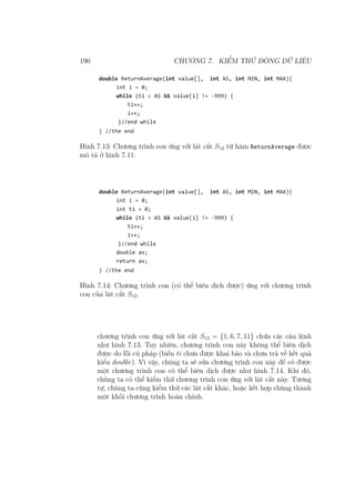 190 CHƯƠNG 7. KIỂM THỬ DÒNG DỮ LIỆU
Hình 7.13: Chương trình con ứng với lát cắt S12 từ hàm ReturnAverage được
mô tả ở hình 7.11.
Hình 7.14: Chương trình con (có thể biên dịch được) ứng với chương trình
con của lát cắt S12.
chương trình con ứng với lát cắt S12 = {1, 6, 7, 11} chứa các câu lệnh
như hình 7.13. Tuy nhiên, chương trình con này không thể biên dịch
được do lỗi cú pháp (biến ti chưa được khai báo và chưa trả về kết quả
kiểu double). Vì vậy, chúng ta sẽ sửa chương trình con này để có được
một chương trình con có thể biên dịch được như hình 7.14. Khi đó,
chúng ta có thể kiểm thử chương trình con ứng với lát cắt này. Tương
tự, chúng ta cũng kiểm thử các lát cắt khác, hoặc kết hợp chúng thành
một khối chương trình hoàn chỉnh.
 