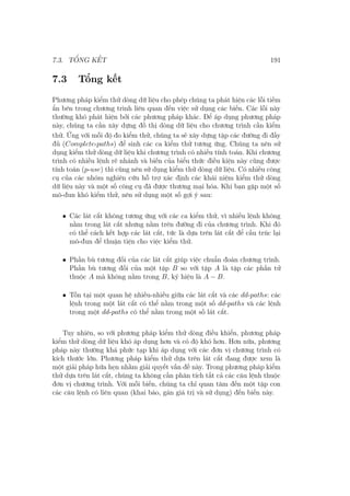 7.3. TỔNG KẾT 191
7.3 Tổng kết
Phương pháp kiểm thử dòng dữ liệu cho phép chúng ta phát hiện các lỗi tiềm
ẩn bên trong chương trình liên quan đến việc sử dụng các biến. Các lỗi này
thường khó phát hiện bởi các phương pháp khác. Để áp dụng phương pháp
này, chúng ta cần xây dựng đồ thị dòng dữ liệu cho chương trình cần kiểm
thử. Ứng với mỗi độ đo kiểm thử, chúng ta sẽ xây dựng tập các đường đi đầy
đủ (Complete-paths) để sinh các ca kiểm thử tương ứng. Chúng ta nên sử
dụng kiểm thử dòng dữ liệu khi chương trình có nhiều tính toán. Khi chương
trình có nhiều lệnh rẽ nhánh và biến của biểu thức điều kiện này cũng được
tính toán (p-use) thì cũng nên sử dụng kiểm thử dòng dữ liệu. Có nhiều công
cụ của các nhóm nghiên cứu hỗ trợ xác định các khái niệm kiểm thử dòng
dữ liệu này và một số công cụ đã được thương mại hóa. Khi bạn gặp một số
mô-đun khó kiểm thử, nên sử dụng một số gợi ý sau:
• Các lát cắt không tương ứng với các ca kiểm thử, vì nhiều lệnh không
nằm trong lát cắt nhưng nằm trên đường đi của chương trình. Khi đó
có thể cách kết hợp các lát cắt, tức là dựa trên lát cắt để cấu trúc lại
mô-đun để thuận tiện cho việc kiểm thử.
• Phần bù tương đối của các lát cắt giúp việc chuẩn đoán chương trình.
Phần bù tương đối của một tập B so với tập A là tập các phần tử
thuộc A mà không nằm trong B, ký hiệu là A − B.
• Tồn tại một quan hệ nhiều-nhiều giữa các lát cắt và các dd-paths: các
lệnh trong một lát cắt có thể nằm trong một số dd-paths và các lệnh
trong một dd-paths có thể nằm trong một số lát cắt.
Tuy nhiên, so với phương pháp kiểm thử dòng điều khiển, phương pháp
kiểm thử dòng dữ liệu khó áp dụng hơn và có độ khó hơn. Hơn nữa, phương
pháp này thường khá phức tạp khi áp dụng với các đơn vị chương trình có
kích thước lớn. Phương pháp kiểm thử dựa trên lát cắt đang được xem là
một giải pháp hứa hẹn nhằm giải quyết vấn đề này. Trong phương pháp kiểm
thử dựa trên lát cắt, chúng ta không cần phân tích tất cả các câu lệnh thuộc
đơn vị chương trình. Với mỗi biến, chúng ta chỉ quan tâm đến một tập con
các câu lệnh có liên quan (khai báo, gán giá trị và sử dụng) đến biến này.
 
