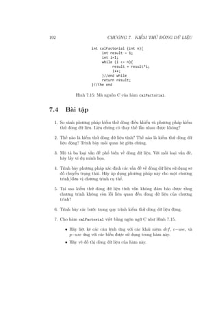 192 CHƯƠNG 7. KIỂM THỬ DÒNG DỮ LIỆU
Hình 7.15: Mã nguồn C của hàm calFactorial.
7.4 Bài tập
1. So sánh phương pháp kiểm thử dòng điều khiển và phương pháp kiểm
thử dòng dữ liệu. Liệu chúng có thay thế lẫn nhau được không?
2. Thế nào là kiểm thử dòng dữ liệu tĩnh? Thế nào là kiểm thử dòng dữ
liệu động? Trình bày mối quan hệ giữa chúng.
3. Mô tả ba loại vấn đề phổ biến về dòng dữ liệu. Với mỗi loại vấn đề,
hãy lấy ví dụ minh họa.
4. Trình bày phương pháp xác định các vấn đề về dòng dữ liệu sử dụng sơ
đồ chuyển trạng thái. Hãy áp dụng phương pháp này cho một chương
trình/đơn vị chương trình cụ thể.
5. Tại sao kiểm thử dòng dữ liệu tĩnh vẫn không đảm bảo được rằng
chương trình không còn lỗi liên quan đến dòng dữ liệu của chương
trình?
6. Trình bày các bước trong quy trình kiểm thử dòng dữ liệu động.
7. Cho hàm calFactorial viết bằng ngôn ngữ C như Hình 7.15.
• Hãy liệt kê các câu lệnh ứng với các khái niệm def, c−use, và
p−use ứng với các biến được sử dụng trong hàm này.
• Hãy vẽ đồ thị dòng dữ liệu của hàm này.
 