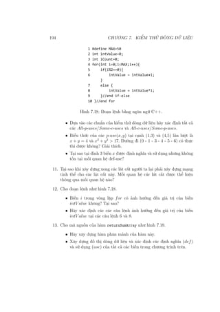 194 CHƯƠNG 7. KIỂM THỬ DÒNG DỮ LIỆU
Hình 7.18: Đoạn lệnh bằng ngôn ngữ C++.
• Dựa vào các chuẩn của kiểm thử dòng dữ liệu hãy xác định tất cả
các All-p-uses/Some-c-uses và All-c-uses/Some-p-uses.
• Biểu thức của các p-use(x, y) tại cạnh (1,3) và (4,5) lần lượt là
x + y = 4 và x2
+ y2
> 17. Đường đi (0 - 1 - 3 - 4 - 5 - 6) có thực
thi được không? Giải thích.
• Tại sao tại đỉnh 3 biến x được định nghĩa và sử dụng nhưng không
tồn tại mối quan hệ def-use?
11. Tại sao khi xây dựng xong các lát cắt người ta lại phải xây dựng mạng
tinh thể cho các lát cắt này. Mối quan hệ các lát cắt được thể hiện
thông qua mối quan hệ nào?
12. Cho đoạn lệnh như hình 7.18.
• Biến i trong vòng lặp for có ảnh hưởng đến giá trị của biến
intV alue không? Tại sao?
• Hãy xác định các các câu lệnh ảnh hưởng đến giá trị của biến
intV alue tại các câu lệnh 6 và 8.
13. Cho mã nguồn của hàm returnSumArray như hình 7.19.
• Hãy xây dựng hàm phân mảnh của hàm này.
• Xây dựng đồ thị dòng dữ liệu và xác định các định nghĩa (def)
và sử dụng (use) của tất cả các biến trong chương trình trên.
 
