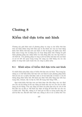 Chương 8
Kiểm thử dựa trên mô hình
Chương này giới thiệu một số phương pháp và công cụ cho kiểm thử dựa
trên mô hình nhằm tăng tính hiệu quả và độ chính xác của các hoạt động
kiểm thử. Kiểm thử dựa trên mô hình có thể sử dụng với nhiều mục đích
khác nhau trong việc tự động hóa các hoạt động kiểm thử. Chúng tôi giới
thiệu phương pháp này nhằm kiểm tra tính đúng đắn của việc lập trình so
với thiết kế . Các phương pháp và công cụ hỗ trợ kiểm thử dựa trên mô hình
có vai trò hết sức quan trọng trong việc nâng cao chất lượng của các sản
phẩm và tăng tính cạnh tranh cho các công ty phần mềm.
8.1 Khái niệm về kiểm thử dựa trên mô hình
Có nhiều khái niệm khác nhau về kiểm thử dựa trên mô hình. Tựu trung lại,
chúng ta có thể hiểu kiểm thử dựa trên mô hình là một phương pháp kiểm
thử nơi mà các ca kiểm thử được sinh ra từ mô hình đặc tả hành vi của hệ
thống đang được kiểm thử. Mô hình này được biểu diễn bằng máy hữu hạn
trạng thái, ôtômat, đặc tả đại số, biểu đồ trạng thái bằng UML, ...
Quá trình kiểm thử dựa trên mô hình được bắt đầu bằng việc xác định
yêu cầu của hệ thống từ đó xây dựng mô hình dựa vào các yêu cầu và chức
năng của hệ thống. Việc xây dựng mô hình còn phải dựa trên các yếu tố dữ
liệu đầu vào và đầu ra. Mô hình này được sử dụng để sinh đầu vào cho các
ca kiểm thử. Tiếp đến, chúng ta sẽ sinh giá trị đầu ra mong muốn ứng với
mỗi bộ đầu vào. Khi kết thúc bước này, chúng ta đã có các ca kiểm thử. Các
197
 