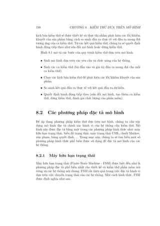 198 CHƯƠNG 8. KIỂM THỬ DỰA TRÊN MÔ HÌNH
kịch bản kiểm thử sẽ được thiết kế và thực thi nhằm phát hiện các lỗi/khiếm
khuyết của sản phẩm bằng cách so sánh đầu ra thực tế với đầu ra mong đợi
tương ứng của ca kiểm thử. Từ các kết quả kiểm thử, chúng ta sẽ quyết định
hành động tiếp theo như sửa đổi mô hình hoặc dừng kiểm thử.
Hình 8.1 mô tả các bước của quy trình kiểm thử dựa trên mô hình.
• Sinh mô hình dựa trên các yêu cầu và chức năng của hệ thống.
• Sinh các ca kiểm thử (bộ đầu vào và giá trị đầu ra mong đợi cho mỗi
ca kiểm thử).
• Chạy các kịch bản kiểm thử để phát hiện các lỗi/khiếm khuyết của sản
phẩm.
• So sánh kết quả đầu ra thực tế với kết quả đầu ra dự kiến.
• Quyết định hành động tiếp theo (sửa đổi mô hình, tạo thêm ca kiểm
thử, dừng kiểm thử, đánh giá chất lượng của phần mềm).
8.2 Các phương pháp đặc tả mô hình
Để áp dụng phương pháp kiểm thử dựa trên mô hình, chúng ta cần xây
dựng mô hình đặc tả chính xác hành vi của hệ thống cần kiểm thử. Mô
hình này được đặc tả bằng một trong các phương pháp hình thức như: máy
hữu hạn trạng thái, biểu đồ trạng thái, máy trạng thái UML, chuỗi Markov,
văn phạm, bảng quyết định, ... Trong mục này, chúng ta sẽ tìm hiểu một số
phương pháp hình thức phổ biến được sử dụng để đặc tả mô hình của các
hệ thống.
8.2.1 Máy hữu hạn trạng thái
Máy hữu hạn trạng thái (Finite State Machine - FSM) được biết đến như là
phương pháp đặc tả phổ biến nhất cho thiết kế và kiểm thử phần mềm nói
riêng và các hệ thống nói chung. FSM rất hiệu quả trong việc đặc tả hành vi
dựa trên việc chuyển trạng thái của các hệ thống. Một cách hình thức, FSM
được định nghĩa như sau.
 