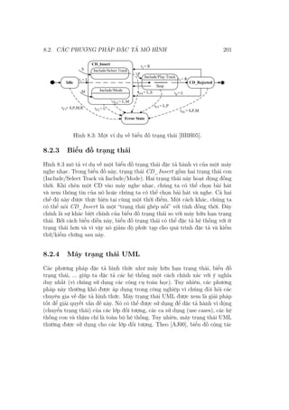 8.2. CÁC PHƯƠNG PHÁP ĐẶC TẢ MÔ HÌNH 201
Hình 8.3: Một ví dụ về biểu đồ trạng thái [BBH05].
8.2.3 Biểu đồ trạng thái
Hình 8.3 mô tả ví dụ về một biểu đồ trạng thái đặc tả hành vi của một máy
nghe nhạc. Trong biểu đồ này, trạng thái CD_Insert gồm hai trạng thái con
(Include/Select Track và Include/Mode). Hai trạng thái này hoạt động đồng
thời. Khi chèn một CD vào máy nghe nhạc, chúng ta có thể chọn bài hát
và xem thông tin của nó hoặc chúng ta có thể chọn bài hát và nghe. Cả hai
chế độ này được thực hiện tại cùng một thời điểm. Một cách khác, chúng ta
có thể nói CD_Insert là một “trạng thái ghép nối” với tính đồng thời. Đây
chính là sự khác biệt chính của biểu đồ trạng thái so với máy hữu hạn trạng
thái. Bởi cách biểu diễn này, biểu đồ trạng thái có thể đặc tả hệ thống với ít
trạng thái hơn và vì vậy nó giảm độ phức tạp cho quá trình đặc tả và kiểm
thử/kiểm chứng sau này.
8.2.4 Máy trạng thái UML
Các phương pháp đặc tả hình thức như máy hữu hạn trạng thái, biểu đồ
trạng thái, ... giúp ta đặc tả các hệ thống một cách chính xác với ý nghĩa
duy nhất (vì chúng sử dụng các công cụ toán học). Tuy nhiên, các phương
pháp này thường khó được áp dụng trong công nghiệp vì chúng đòi hỏi các
chuyên gia về đặc tả hình thức. Máy trạng thái UML được xem là giải pháp
tốt để giải quyết vấn đề này. Nó có thể được sử dụng để đặc tả hành vi động
(chuyển trạng thái) của các lớp đối tượng, các ca sử dụng (use cases), các hệ
thống con và thậm chí là toàn bộ hệ thống. Tuy nhiên, máy trạng thái UML
thường được sử dụng cho các lớp đối tượng. Theo [AJ00], biểu đồ cộng tác
 
