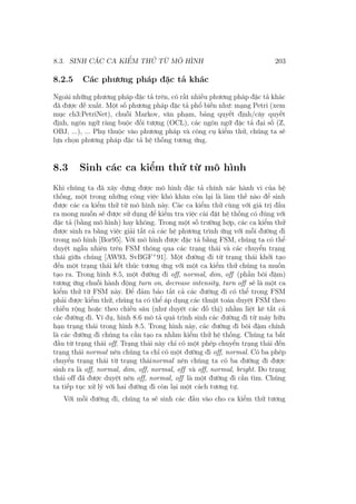 8.3. SINH CÁC CA KIỂM THỬ TỪ MÔ HÌNH 203
8.2.5 Các phương pháp đặc tả khác
Ngoài những phương pháp đặc tả trên, có rất nhiều phương pháp đặc tả khác
đã được đề xuất. Một số phương pháp đặc tả phổ biến như: mạng Petri (xem
mục ch3:PetriNet), chuỗi Markov, văn phạm, bảng quyết định/cây quyết
định, ngôn ngữ ràng buộc đối tượng (OCL), các ngôn ngữ đặc tả đại số (Z,
OBJ, ...), ... Phụ thuộc vào phương pháp và công cụ kiểm thử, chúng ta sẽ
lựa chọn phương pháp đặc tả hệ thống tương ứng.
8.3 Sinh các ca kiểm thử từ mô hình
Khi chúng ta đã xây dựng được mô hình đặc tả chính xác hành vi của hệ
thống, một trong những công việc khó khăn còn lại là làm thế nào để sinh
được các ca kiểm thử từ mô hình này. Các ca kiểm thử cùng với giá trị đầu
ra mong muốn sẽ được sử dụng để kiểm tra việc cài đặt hệ thống có đúng với
đặc tả (bằng mô hình) hay không. Trong một số trường hợp, các ca kiểm thử
được sinh ra bằng việc giải tất cả các hệ phương trình ứng với mỗi đường đi
trong mô hình [Bor95]. Với mô hình được đặc tả bằng FSM, chúng ta có thể
duyệt ngẫu nhiên trên FSM thông qua các trạng thái và các chuyển trạng
thái giữa chúng [AW93, SvBGF+
91]. Một đường đi từ trạng thái khởi tạo
đến một trạng thái kết thúc tương ứng với một ca kiểm thử chúng ta muốn
tạo ra. Trong hình 8.5, một đường đi off, normal, dim, off (phần bôi đậm)
tương ứng chuỗi hành động turn on, decrease intensity, turn off sẽ là một ca
kiểm thử từ FSM này. Để đảm bảo tất cả các đường đi có thể trong FSM
phải được kiểm thử, chúng ta có thể áp dụng các thuật toán duyệt FSM theo
chiều rộng hoặc theo chiều sâu (như duyệt các đồ thị) nhằm liệt kê tất cả
các đường đi. Ví dụ, hình 8.6 mô tả quá trình sinh các đường đi từ máy hữu
hạn trạng thái trong hình 8.5. Trong hình này, các đường đi bôi đậm chính
là các đường đi chúng ta cần tạo ra nhằm kiểm thử hệ thống. Chúng ta bắt
đầu từ trạng thái off. Trạng thái này chỉ có một phép chuyển trạng thái đến
trạng thái normal nên chúng ta chỉ có một đường đi off, normal. Có ba phép
chuyển trạng thái từ trạng tháinormal nên chúng ta có ba đường đi được
sinh ra là off, normal, dim, off, normal, off và off, normal, bright. Do trạng
thái off đã được duyệt nên off, normal, off là một đường đi cần tìm. Chúng
ta tiếp tục xử lý với hai đường đi còn lại một cách tương tự.
Với mỗi đường đi, chúng ta sẽ sinh các đầu vào cho ca kiểm thử tương
 