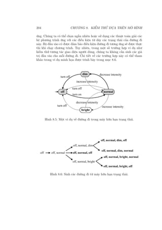204 CHƯƠNG 8. KIỂM THỬ DỰA TRÊN MÔ HÌNH
ứng. Chúng ta có thể chọn ngẫu nhiên hoặc sử dụng các thuật toán giải các
hệ phương trình ứng với các điều kiện từ dãy các trạng thái của đường đi
này. Bộ đầu vào có được đảm bảo điều kiện đường đi tương ứng sẽ được thực
thi khi chạy chương trình. Tuy nhiên, trong một số trường hợp ví dụ như
kiểm thử tương tác giao diện người dùng, chúng ta không cần sinh các giá
trị đầu vào cho mỗi đường đi. Chi tiết về các trường hợp này có thể tham
khảo trong ví dụ minh họa được trình bày trong mục 8.6.
Hình 8.5: Một ví dụ về đường đi trong máy hữu hạn trạng thái.
Hình 8.6: Sinh các đường đi từ máy hữu hạn trạng thái.
 