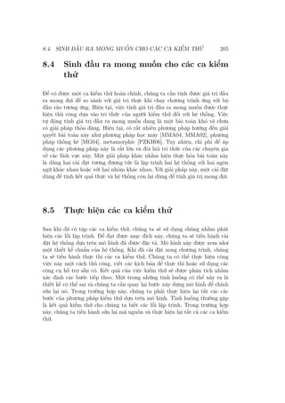 8.4. SINH ĐẦU RA MONG MUỐN CHO CÁC CA KIỂM THỬ 205
8.4 Sinh đầu ra mong muốn cho các ca kiểm
thử
Để có được một ca kiểm thử hoàn chỉnh, chúng ta cần tính được giá trị đầu
ra mong đợi để so sánh với giá trị thực khi chạy chương trình ứng với bộ
đầu vào tương ứng. Hiện tại, việc tính giá trị đầu ra mong muốn được thực
hiện thủ công dựa vào tri thức của người kiểm thử đối với hệ thống. Việc
tự động tính giá trị đầu ra mong muốn đang là một bài toán khó và chưa
có giải pháp thỏa đáng. Hiện tại, có rất nhiều phương pháp hướng đến giải
quyết bài toán này như phương pháp học máy [MMA04, MMA02], phương
pháp thống kê [MG04], metamorphic [PZKH06]. Tuy nhiên, chi phí để áp
dụng các phương pháp này là rất lớn và đòi hỏi tri thức của các chuyên gia
về các lĩnh vực này. Một giải pháp khác nhằm hiện thực hóa bài toán này
là dùng hai cài đặt tương đương tức là lập trình hai hệ thống với hai ngôn
ngữ khác nhau hoặc với hai nhóm khác nhau. Với giải pháp này, một cài đặt
dùng để tính kết quả thực và hệ thống còn lại dùng để tính giá trị mong đợi.
8.5 Thực hiện các ca kiểm thử
Sau khi đã có tập các ca kiểm thử, chúng ta sẽ sử dụng chúng nhằm phát
hiện các lỗi lập trình. Để đạt được mục đích này, chúng ta sẽ tiến hành cài
đặt hệ thống dựa trên mô hình đã được đặc tả. Mô hình này được xem như
một thiết kế chuẩn của hệ thống. Khi đã cài đặt xong chương trình, chúng
ta sẽ tiến hành thực thi các ca kiểm thử. Chúng ta có thể thực hiện công
việc này một cách thủ công, viết các kịch bản để thực thi hoặc sử dụng các
công cụ hỗ trợ sẵn có. Kết quả của việc kiểm thử sẽ được phân tích nhằm
xác định các bước tiếp theo. Một trong những tình huống có thể xảy ra là
thiết kế có thể sai và chúng ta cần quay lại bước xây dựng mô hình để chỉnh
sửa lại nó. Trong trường hợp này, chúng ta phải thực hiện lại tất các các
bước của phương pháp kiểm thử dựa trên mô hình. Tình huống thường gặp
là kết quả kiểm thử cho chúng ta biết các lỗi lập trình. Trong trường hợp
này, chúng ta tiến hành sửa lại mã nguồn và thực hiện lại tất cả các ca kiểm
thử.
 