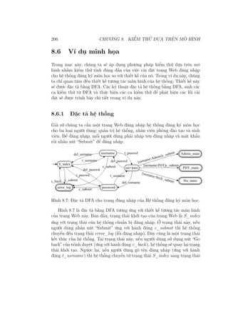 206 CHƯƠNG 8. KIỂM THỬ DỰA TRÊN MÔ HÌNH
8.6 Ví dụ minh họa
Trong mục này, chúng ta sẽ áp dụng phương pháp kiểm thử dựa trên mô
hình nhằm kiểm thử tính đúng đắn của việc cài đặt trang Web đăng nhập
cho hệ thống đăng ký môn học so với thiết kế của nó. Trong ví dụ này, chúng
ta chỉ quan tâm đến thiết kế tương tác màn hình của hệ thống. Thiết kế này
sẽ được đặc tả bằng DFA. Các kỹ thuật đặc tả hệ thống bằng DFA, sinh các
ca kiểm thử từ DFA và thực hiện các ca kiểm thử để phát hiện các lỗi cài
đặt sẽ được trình bày chi tiết trong ví dụ này.
8.6.1 Đặc tả hệ thống
Giả sử chúng ta cần một trang Web đăng nhập hệ thống đăng ký môn học
cho ba loại người dùng: quản trị hệ thống, nhân viên phòng đào tạo và sinh
viên. Để đăng nhập, mỗi người dùng phải nhập tên đăng nhập và mật khẩu
rồi nhấn nút “Submit” để đăng nhập.
Hình 8.7: Đặc tả DFA cho trang đăng nhập của Hệ thống đăng ký môn học.
Hình 8.7 là đặc tả bằng DFA tương ứng với thiết kế tương tác màn hình
của trang Web này. Ban đầu, trạng thái khởi tạo của trang Web là S_index
ứng với trạng thái của hệ thống chuẩn bị đăng nhập. Ở trạng thái này, nếu
người dùng nhấn nút “Submit” ứng với hành động c_submit thì hệ thống
chuyển đến trạng thái error_log (lỗi đăng nhập). Đây cũng là một trạng thái
kết thúc của hệ thống. Tại trạng thái này, nếu người dùng sử dụng nút “Go
back” của trình duyệt (ứng với hành động c_back), hệ thống sẽ quay lại trạng
thái khởi tạo. Ngược lại, nếu người dùng gõ tên đăng nhập (ứng với hành
động t_usrname) thì hệ thống chuyển từ trạng thái S_index sang trạng thái
 
