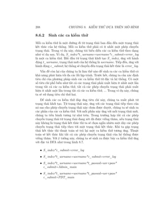 208 CHƯƠNG 8. KIỂM THỬ DỰA TRÊN MÔ HÌNH
8.6.2 Sinh các ca kiểm thử
Mỗi ca kiểm thử là một đường đi từ trạng thái ban đầu đến một trạng thái
kết thúc của hệ thống. Mỗi ca kiểm thử phải có ít nhất một phép chuyển
trạng thái. Trong ví dụ này, chúng tôi biểu diễn các ca kiểm thử theo dạng
như ví dụ sau. Ví dụ, S_index*t_usrname=username*c_submit=error_log
là một ca kiểm thử. Bắt đầu từ trạng thái khởi tạo S_index, ứng với hành
động t_usrname, trạng thái mới của hệ thống là username. Tiếp đến, ứng với
hành động c_submit, hệ thống sẽ chuyển đến trạng thái kết thúc là error_log.
Vấn đề còn lại của chúng ta là làm thế nào để sinh ra các ca kiểm thử có
khả năng phát hiện tối đa các lỗi lập trình. Trước hết, chúng ta cần xác định
tiêu chí của phương pháp sinh các ca kiểm thử từ đặc tả hệ thống. Có một
số tiêu chí phổ biến như tất cả các trạng thái phải xuất hiện ít nhất một lần
trong tất cả các ca kiểm thử, tất cả các phép chuyển trạng thái phải xuất
hiện ít nhất một lần trong tất cả các ca kiểm thử, ... Trong ví dụ này, chúng
ta sẽ sử dụng tiêu chí thứ hai.
Để sinh các ca kiểm thử đáp ứng tiêu chí này, chúng ta xuất phát từ
trạng thái khởi tạo. Từ trạng thái này, ứng với các trạng thái tiếp theo của
nó sao cho phép chuyển trạng thái này chưa được duyệt, chúng ta sẽ sinh ra
các phần của các ca kiểm thử. Với mỗi phần này ứng với mỗi trạng thái mới,
chúng ta tiến hành tương tự như trên. Trong trường hợp tất cả các phép
chuyển trạng thái từ trạng thái đang xét đã được viếng thăm, nếu trạng thái
này không là trạng thái kết thúc thì ta sẽ chọn ngẫu nhiên một dãy các phép
chuyển trạng thái tiếp theo tới một trạng thái kết thúc. Khi ta gặp trạng
thái kết thúc thì thuật toán sẽ trả lại một ca kiểm thử tương ứng. Thuật
toán sẽ kết thúc khi tất cả các phép chuyển trạng thái của hệ thống được
viếng thăm. Với ý tưởng này, chúng ta sẽ sinh ra được bảy ca kiểm thử ứng
với đặc tả DFA như trong hình 8.7.
• S_index*c_submit=error_log
• S_index*t_usrname=username*c_submit=error_log
• S_index*t_usrname=username*t_passwd=usr+pass*
c_submit=Admin_main
• S_index*t_usrname=username*t_passwd=usr+pass*
c_submit=PDT_main
 