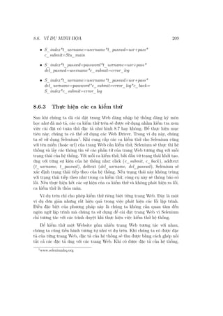 8.6. VÍ DỤ MINH HỌA 209
• S_index*t_usrname=username*t_passwd=usr+pass*
c_submit=Stu_main
• S_index*t_passwd=password*t_usrname=usr+pass*
del_passwd=username*c_submit=error_log
• S_index*t_usrname=username*t_passwd=usr+pass*
del_usrname=password*c_submit=error_log*c_back=
S_index*c_submit=error_log
8.6.3 Thực hiện các ca kiểm thử
Sau khi chúng ta đã cài đặt trang Web đăng nhập hệ thống đăng ký môn
học như đã mô tả, các ca kiểm thử trên sẽ được sử dụng nhằm kiểm tra xem
việc cài đặt có tuân thủ đặc tả như hình 8.7 hay không. Để thực hiện mục
tiêu này, chúng ta có thể sử dụng các Web Driver. Trong ví dụ này, chúng
ta sẽ sử dụng Selenium1
. Khi cung cấp các ca kiểm thử cho Selenium cũng
với tên miền (hoặc url) của trang Web cần kiểm thử, Selenium sẽ thực thi hệ
thống và lấy các thông tin về các phần tử của trang Web tương ứng với mỗi
trạng thái của hệ thống. Với mỗi ca kiểm thử, bắt đầu từ trạng thái khởi tạo,
ứng với từng sự kiện của hệ thống như: click (c_submit, c_back), addtext
(t_usrname, t_passwd), deltext (del_usrname, del_passwd), Selenium sẽ
xác định trạng thái tiếp theo của hệ thống. Nếu trạng thái này không trùng
với trạng thái tiếp theo như trong ca kiểm thử, công cụ này sẽ thông báo có
lỗi. Nếu thực hiện hết các sự kiện của ca kiểm thử và không phát hiện ra lỗi,
ca kiểm thử là thỏa mãn.
Ví dụ trên chỉ cho phép kiểm thử riêng biệt từng trang Web. Đây là một
ví dụ đơn giản nhưng rất hiệu quả trong việc phát hiện các lỗi lập trình.
Điều đặc biệt của phương pháp này là chúng ta không cần quan tâm đến
ngôn ngữ lập trình mà chúng ta sử dụng để cài đặt trang Web vì Selenium
chỉ tương tác với các trình duyệt khi thực hiện việc kiểm thử hệ thống.
Để kiểm thử một Website gồm nhiều trang Web tương tác với nhau,
chúng ta cũng tiến hành tương tự như ví dụ trên. Khi chúng ta có được đặc
tả của từng trang Web, đặc tả của hệ thống sẽ thu được bằng cách ghép nối
tất cả các đặc tả ứng với các trang Web. Khi có được đặc tả của hệ thống,
1
www.seleniumhq.org
 