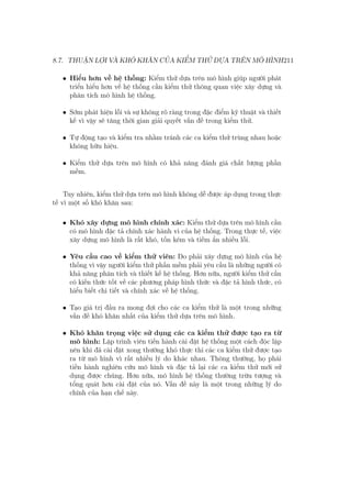 8.7. THUẬN LỢI VÀ KHÓ KHĂN CỦA KIỂM THỬ DỰA TRÊN MÔ HÌNH211
• Hiểu hơn về hệ thống: Kiểm thử dựa trên mô hình giúp người phát
triển hiểu hơn về hệ thống cần kiểm thử thông quan việc xây dựng và
phân tích mô hình hệ thống.
• Sớm phát hiện lỗi và sự không rõ ràng trong đặc điểm kỹ thuật và thiết
kế vì vậy sẽ tăng thời gian giải quyết vấn đề trong kiểm thử.
• Tự động tạo và kiểm tra nhằm tránh các ca kiểm thử trùng nhau hoặc
không hữu hiệu.
• Kiểm thử dựa trên mô hình có khả năng đánh giá chất lượng phần
mềm.
Tuy nhiên, kiểm thử dựa trên mô hình không dễ được áp dụng trong thực
tế vì một số khó khăn sau:
• Khó xây dựng mô hình chính xác: Kiểm thử dựa trên mô hình cần
có mô hình đặc tả chính xác hành vi của hệ thống. Trong thực tế, việc
xây dựng mô hình là rất khó, tốn kém và tiềm ẩn nhiều lỗi.
• Yêu cầu cao về kiểm thử viên: Do phải xây dựng mô hình của hệ
thống vì vậy người kiểm thử phần mềm phải yêu cầu là những người có
khả năng phân tích và thiết kế hệ thống. Hơn nữa, người kiểm thử cần
có kiến thức tốt về các phương pháp hình thức và đặc tả hình thức, có
hiểu biết chi tiết và chính xác về hệ thống.
• Tạo giá trị đầu ra mong đợi cho các ca kiểm thử là một trong những
vấn đề khó khăn nhất của kiểm thử dựa trên mô hình.
• Khó khăn trọng việc sử dụng các ca kiểm thử được tạo ra từ
mô hình: Lập trình viên tiến hành cài đặt hệ thống một cách độc lập
nên khi đã cài đặt xong thường khó thực thi các ca kiểm thử được tạo
ra từ mô hình vì rất nhiều lý do khác nhau. Thông thường, họ phái
tiền hành nghiên cứu mô hình và đặc tả lại các ca kiểm thử mới sử
dụng được chúng. Hơn nữa, mô hình hệ thống thường trừu tượng và
tổng quát hơn cài đặt của nó. Vấn đề này là một trong những lý do
chính của hạn chế này.
 