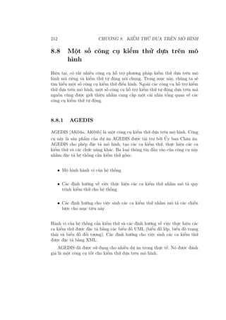 212 CHƯƠNG 8. KIỂM THỬ DỰA TRÊN MÔ HÌNH
8.8 Một số công cụ kiểm thử dựa trên mô
hình
Hiện tại, có rất nhiều công cụ hỗ trợ phương pháp kiểm thử dựa trên mô
hình nói riêng và kiểm thử tự động nói chung. Trong mục này, chúng ta sẽ
tìm hiểu một số công cụ kiểm thử điển hình. Ngoài các công cụ hỗ trợ kiểm
thử dựa trên mô hình, một số công cụ hỗ trợ kiểm thử tự động dựa trên mã
nguồn cũng được giới thiệu nhằm cung cấp một cái nhìn tổng quan về các
công cụ kiểm thử tự động.
8.8.1 AGEDIS
AGEDIS [AK04a, AK04b] là một công cụ kiểm thử dựa trên mô hình. Công
cụ này là sản phẩm của dự án AGEDIS được tài trợ bởi Ủy ban Châu âu.
AGEDIS cho phép đặc tả mô hình, tạo các ca kiểm thử, thực hiện các ca
kiểm thử và các chức năng khác. Ba loại thông tin đầu vào của công cụ này
nhằm đặc tả hệ thống cần kiểm thử gồm:
• Mô hình hành vi của hệ thống
• Các định hướng về việc thực hiện các ca kiểm thử nhằm mô tả quy
trình kiểm thử cho hệ thống
• Các định hướng cho việc sinh các ca kiểm thử nhằm mô tả các chiến
lược cho mục tiêu này
Hành vi của hệ thống cần kiểm thử và các định hướng về việc thực hiện các
ca kiểm thử được đặc tả bằng các biểu đồ UML (biểu đồ lớp, biểu đồ trạng
thái và biểu đồ đối tượng). Các định hướng cho việc sinh các ca kiểm thử
được đặc tả bằng XML.
AGEDIS đã được sử dụng cho nhiều dự án trong thực tế. Nó được đánh
giá là một công cụ tốt cho kiểm thử dựa trên mô hình.
 