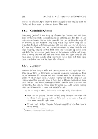 214 CHƯƠNG 8. KIỂM THỬ DỰA TRÊN MÔ HÌNH
của các ca kiểm thử. Spec Explorer được đánh giá là một công cụ mạnh và
đã được sử dụng trong rất nhiều dự án của Microsoft.
8.8.3 Conformiq Qtronic
Conformiq Qtronic3
là một công cụ kiểm thử dựa trên mô hình cho phép
kiểm thử tự động các hệ thống nhúng và các hệ thống giao dịch điện tử. Các
chức năng chính của phương pháp kiểm thử dựa trên mô hình đều được hỗ
trợ bởi công cụ này. Mô hình trong công cụ này được đặc tả bằng biểu đồ
trạng thái UML và hỗ trợ các ngôn ngữ phổ biến như C/C++, C# và Java.
Khi một biểu đồ trạng thái UML đặc tả hành vi của hệ thống cần kiểm thử
được cung cấp, công cụ này tiến hành phân tích và sinh ra tập các ca kiểm
thử. Điều đặc biệt ở công cụ này là nó có thể sinh các ca kiểm thử từ các
hành vi không đơn định. Để thực hiện các ca kiểm thử, người kiểm thử cần
định nghĩa các kịch bản cho phép chuyển đổi các ca kiểm thử thành định
dạng có thể thực hiện trên hệ thống cần kiểm thử.
8.8.4 JCrasher
JCrasher là một công cụ kiểm thử tự động mạnh mẽ cho ngôn ngữ Java.
Công cụ này kiểm tra dữ liệu của các chương trình Java và sinh ra các đoạn
mã để tạo ra các đối tượng có kiểu khác nhau để kiểm thử các phương thức
public với dữ liệu ngẫu nhiên. JCrasher cố gắng phát hiện lỗi bằng cách làm
chương trình lắng nghe các ngoại lệ được sinh ra khi các chương trình Java
được thực thi. Mặc dù các phương pháp kiểm thử ngẫu nhiên còn nhiều hạn
chế như tính bao phủ của các ca kiểm thử không cao, ..., lợi thế của phương
pháp này là hoàn toàn tự động quá trình kiểm thử.
So với các công cụ khác, JCrasher có nhiều đặc trưng mới như sau:
• Phân tích các phương thức một cách tự động, xác định kích thước của
các tham số của phương thức cần kiểm thử và lựa chọn tổ hợp các
tham số để kiểm thử ngẫu nhiên
• Có một cơ sở tri thức để quyết định một ngoại lệ có nên được xem là
lỗi hay không
3
http://www.conformiq.com/qtronic.php
 