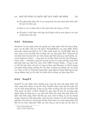 8.8. MỘT SỐ CÔNG CỤ KIỂM THỬ DỰA TRÊN MÔ HÌNH 215
• Cho phép khôi phục tất cả các trạng thái của quá trình kiểm thử trước
đó một các hiệu quả
• Sinh ra các ca kiểm thử có thể thực hiện bởi công cụ JUnit.
• JCrasher có thể được tích hợp vào Eclipse như là một plug-in của môi
trường lập trình này.
8.8.5 Selenium
Selenium4
là một phần mềm mã nguồn mở, được phát triển bởi Jason Hug-
gins, sau đó được tiếp tục bởi nhóm ThoughtWorks vào năm 2004. Phiên
bản hoàn chỉnh mới nhất là 1.0.1 được phát hành vào 10/06/2009. Đây là
một công cụ hỗ trợ kiểm thử tự động cho các ứng dụng Web. Selenium hỗ
trợ kiểm thử trên hầu hết các trình duyệt phổ biến hiện nay như Firefox, In-
ternet Explorer, Safari, .. cũng như các hệ điều hành chủ yếu như Windows,
Linux, Mac,... Selenium cũng hỗ trợ một số lớn các ngôn ngữ lập trình Web
phổ biến hiện nay như C#, Java, Perl, PHP, Python, Ruby,... Công cụ này
có thể kết hợp thêm với một số công cụ khác như Bromien và JUnit nhưng
với người dùng thông thường chỉ cần chạy tự động mà không cần cài thêm
các công cụ bổ trợ. Selenium đang được cộng đồng sử dụng đánh giá là một
trong những công cụ tốt nhất cho kiểm thử tự động các ứng dụng Web.
8.8.6 SoapUI
SoapUI5
là một phần mềm thương mại cung cấp một giải pháp kiểm thử
chức năng hoàn chỉnh và đa nền tảng. SoapUI cũng cung cấp bản miễn phí
với các tính năng giới hạn. Công cụ này được sử dụng chủ yếu cho kiểm thử
chức năng các dịch vụ Web. SoapUI có giao diện đồ họa dễ sử dụng giúp
người dùng dễ dàng tạo ra các kịch bản kiểm thử cũng như thực hiện việc
kiểm thử chức năng, kiểm thử hồi quy một cách tự động và cực kỳ nhanh
chóng. Ngoài các tính năng được cung cấp sẵn, chúng ta có thể sử dụng ngôn
ngữ/thư viện Groovy/Javascript để lập trình thêm các tình huống kiểm thử
đối với các chức năng khó. Đầu vào của công cụ này là địa chỉ của dịch vụ
4
www.seleniumhq.org
5
http://www.soapui.org
 