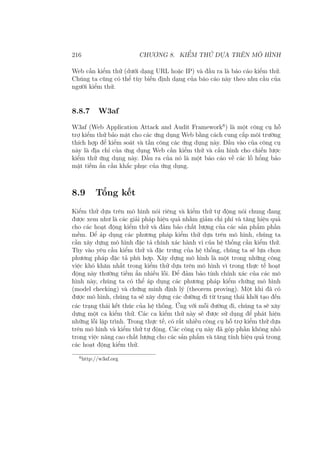 216 CHƯƠNG 8. KIỂM THỬ DỰA TRÊN MÔ HÌNH
Web cần kiểm thử (dưới dạng URL hoặc IP) và đầu ra là báo cáo kiểm thử.
Chúng ta cũng có thể tùy biến định dạng của báo cáo này theo nhu cầu của
người kiểm thử.
8.8.7 W3af
W3af (Web Application Attack and Audit Framework6
) là một công cụ hỗ
trợ kiểm thử bảo mật cho các ứng dụng Web bằng cách cung cấp môi trường
thích hợp để kiểm soát và tấn công các ứng dụng này. Đầu vào của công cụ
này là địa chỉ của ứng dụng Web cần kiểm thử và cấu hình cho chiến lược
kiểm thử ứng dụng này. Đầu ra của nó là một báo cáo về các lỗ hổng bảo
mật tiềm ẩn cần khắc phục của ứng dụng.
8.9 Tổng kết
Kiểm thử dựa trên mô hình nói riêng và kiểm thử tự động nói chung đang
được xem như là các giải pháp hiệu quả nhằm giảm chi phí và tăng hiệu quả
cho các hoạt động kiểm thử và đảm bảo chất lượng của các sản phẩm phần
mềm. Để áp dụng các phương pháp kiểm thử dựa trên mô hình, chúng ta
cần xây dựng mô hình đặc tả chính xác hành vi của hệ thống cần kiểm thử.
Tùy vào yêu cầu kiểm thử và đặc trưng của hệ thống, chúng ta sẽ lựa chọn
phương pháp đặc tả phù hợp. Xây dựng mô hình là một trong những công
việc khó khăn nhất trong kiểm thử dựa trên mô hình vì trong thực tế hoạt
động này thường tiềm ẩn nhiều lỗi. Để đảm bảo tính chính xác của các mô
hình này, chúng ta có thể áp dụng các phương pháp kiểm chứng mô hình
(model checking) và chứng minh định lý (theorem proving). Một khi đã có
được mô hình, chúng ta sẽ xây dựng các đường đi từ trạng thái khởi tạo đến
các trạng thái kết thúc của hệ thống. Ứng với mỗi đường đi, chúng ta sẽ xây
dựng một ca kiểm thử. Các ca kiểm thử này sẽ được sử dụng để phát hiện
những lỗi lập trình. Trong thực tế, có rất nhiều công cụ hỗ trợ kiểm thử dựa
trên mô hình và kiểm thử tự động. Các công cụ này đã góp phần không nhỏ
trong việc nâng cao chất lượng cho các sản phẩm và tăng tính hiệu quả trong
các hoạt động kiểm thử.
6
http://w3af.org
 