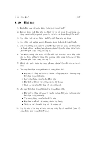 8.10. BÀI TẬP 217
8.10 Bài tập
1. Trình bày mục đích của kiểm thử dựa trên mô hình?
2. Tại sao kiểm thử dựa trên mô hình có vai trò quan trọng trong việc
nâng cao tính hiệu quả và giảm chi phí cho các hoạt động kiểm thử?
3. Hãy phân tích các ưu điểm của kiểm thử dựa trên mô hình.
4. Hãy phân tích những nhược điểm của kiểm thử dựa trên mô hình.
5. Dựa trên những kiến thức về kiểm thử dựa trên mô hình, hãy trình bày
các bước nhằm tự động hóa phương pháp kiểm thử dòng điều khiển
(đã được giới thiệu trong chương 6).
6. Dựa trên những kiến thức về kiểm thử dựa trên mô hình, hãy trình
bày các bước nhằm tự động hóa phương pháp kiểm thử dòng dữ liệu
(đã được giới thiệu trong chương 7).
7. Mô tả các bước nhằm áp dụng phương pháp kiểm thử dựa trên mô
hình.
8. Cho máy hữu hạn trạng thái mô tả trong hình 8.10.
• Hãy mô tả bằng lời hành vi của hệ thống được đặc tả trong máy
hữu hạn trạng thái này.
• Xây dựng bảng chuyển cho FSM này.
• Hãy liệt kê tất cả các đường đi của hệ thống.
• Sinh các ca kiểm thử ứng với các đường đi.
9. Cho máy hữu hạn trạng thái mô tả trong hình 8.11.
• Hãy mô tả bằng lời hành vi của hệ thống được đặc tả trong máy
hữu hạn trạng thái này.
• Xây dựng bảng chuyển cho FSM này.
• Hãy liệt kê tất cả các đường đi của hệ thống.
• Sinh các ca kiểm thử ứng với các đường đi.
10. Hãy lấy các ví dụ ứng với các phương pháp đặc tả mô hình (biểu đồ
trạng thái, máy trạng thái UML).
 