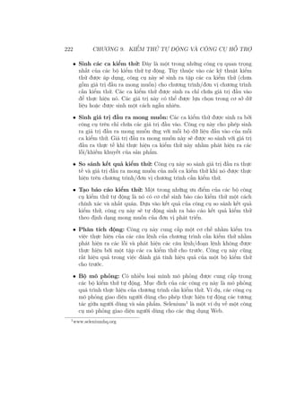 222 CHƯƠNG 9. KIỂM THỬ TỰ ĐỘNG VÀ CÔNG CỤ HỖ TRỢ
• Sinh các ca kiểm thử: Đây là một trong những công cụ quan trọng
nhất của các bộ kiểm thử tự động. Tùy thuộc vào các kỹ thuật kiểm
thử được áp dụng, công cụ này sẽ sinh ra tập các ca kiểm thử (chưa
gồm giá trị đầu ra mong muốn) cho chương trình/đơn vị chương trình
cần kiểm thử. Các ca kiểm thử được sinh ra chỉ chứa giá trị đầu vào
để thực hiện nó. Các giá trị này có thể được lựa chọn trong cơ sở dữ
liệu hoặc được sinh một cách ngẫu nhiên.
• Sinh giá trị đầu ra mong muốn: Các ca kiểm thử được sinh ra bởi
công cụ trên chỉ chứa các giá trị đầu vào. Công cụ này cho phép sinh
ra giá trị đầu ra mong muốn ứng với mỗi bộ dữ liệu đầu vào của mỗi
ca kiểm thử. Giá trị đầu ra mong muốn này sẽ được so sánh với giá trị
đầu ra thực tế khi thực hiện ca kiểm thử này nhằm phát hiện ra các
lỗi/khiếm khuyết của sản phẩm.
• So sánh kết quả kiểm thử: Công cụ này so sánh giá trị đầu ra thực
tế và giá trị đầu ra mong muốn của mỗi ca kiểm thử khi nó được thực
hiện trên chương trình/đơn vị chương trình cần kiểm thử.
• Tạo báo cáo kiểm thử: Một trong những ưu điểm của các bộ công
cụ kiểm thử tự động là nó có cơ chế sinh báo cáo kiểm thử một cách
chính xác và nhất quán. Dựa vào kết quả của công cụ so sánh kết quả
kiểm thử, công cụ này sẽ tự động sinh ra báo cáo kết quả kiểm thử
theo định dạng mong muốn của đơn vị phát triển.
• Phân tích động: Công cụ này cung cấp một cơ chế nhằm kiểm tra
việc thực hiện của các câu lệnh của chương trình cần kiểm thử nhằm
phát hiện ra các lỗi và phát hiện các câu lệnh/đoạn lệnh không được
thực hiện bới một tập các ca kiểm thử cho trước. Công cụ này cũng
rất hiệu quả trong việc đánh giá tính hiệu quả của một bộ kiểm thử
cho trước.
• Bộ mô phỏng: Có nhiều loại mình mô phỏng được cung cấp trong
các bộ kiểm thử tự động. Mục đích của các công cụ này là mô phỏng
quá trình thực hiện của chương trình cần kiểm thử. Ví dụ, các công cụ
mô phỏng giao diện người dùng cho phép thực hiện tự động các tương
tác giữa người dùng và sản phẩm. Selenium1
là một ví dụ về một công
cụ mô phỏng giao diện người dùng cho các ứng dụng Web.
1
www.seleniumhq.org
 