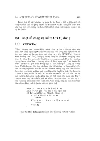 9.3. MỘT SỐ CÔNG CỤ KIỂM THỬ TỰ ĐỘNG 223
Trong thực tế, các bộ công cụ kiểm thử tự động có thể có thêm một số
công cụ khác như cho phép đặc tả các tính chất của hệ thống cần kiểm thử,
vân vân. Một số bộ công cụ chỉ hỗ trợ một số công cụ trong các công cụ đã
liệt kê ở trên.
9.3 Một số công cụ kiểm thử tự động
9.3.1 CFT4CUnit
Nhằm cung cấp một công cụ kiểm thử tự động các đơn vị chương trình (các
hàm) viết bằng ngôn ngữ C phục vụ các sinh viên trong việc nghiên cứu và
học tập, chúng tôi đã phát triển một công cụ có tên CFT4CUnit (Control
Flow Testing for C Unit). Công cụ này tự động hóa các bước trong quy trình
kiểm thử dòng điều khiển như đã giới thiệu trong chương6. Đầu vào của công
cụ này là các hàm/đơn vị chương trình viết bằng ngôn ngữ C và độ đo cần
kiểm thử (như đã giới thiệu trong mục 6.3 của chương 6). Công cụ sẽ xây
dựng đồ thị dòng dữ liệu ứng với độ đo này, hiễn thị đồ thị luồng điều khiển
một cách trực quan và sinh ra các ca kiểm thử tương ứng. Các ca kiểm thử
được sinh ra sẽ được xuất ra một tệp nhằm giúp cho kiểm thử viên thêm gia
trị đầu ra mong muốn vào mỗi ca kiểm thử. Khi kiểm thử viên làm việc với
mỗi ca kiểm thử, công cụ cho phép làm nổi bật dòng điều khiển của đơn vị
chương trình ứng với ca kiểm thử này nhằm trợ giúp trong việc sinh giá trị
đầu ra mong muốn một cách chính xác. Cuối cùng, công cụ cho phép thực
hiện các ca kiểm thử và tạo ra báo cáo kiểm thử.
Hình 9.2: Hàm IsTrangle làm đầu vào cho công cụ CFT4CUnit.
 