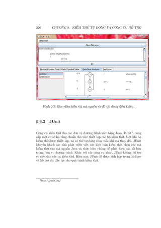 226 CHƯƠNG 9. KIỂM THỬ TỰ ĐỘNG VÀ CÔNG CỤ HỖ TRỢ
Hình 9.5: Giao diện hiễn thị mã nguồn và đồ thị dòng điều khiển.
9.3.3 JUnit
Công cụ kiểm thử cho các đơn vị chương trình viết bằng Java, JUnit4
, cung
cấp một cơ sở hạ tầng chuẩn cho việc thiết lập các bộ kiểm thử. Một khi bộ
kiểm thử được thiết lập, nó có thể tự động chạy mỗi khi mã thay đổi. JUnit
khuyến khích các nhà phát triển viết các kịch bản kiểm thử, chèn các mã
kiểm thử vào mã nguồn Java và thực hiện chúng để phát hiện các lỗi bên
trong đơn vị chương trình. Khác với các công cụ khác, JUnit không hỗ trợ
cơ chế sinh các ca kiểm thử. Hiện nay, JUnit đã được tích hợp trong Eclipse
và hỗ trợ rất đắc lực cho quá trình kiểm thử.
4
http://junit.org/
 