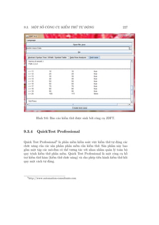9.3. MỘT SỐ CÔNG CỤ KIỂM THỬ TỰ ĐỘNG 227
Hình 9.6: Báo cáo kiểm thử được sinh bởi công cụ JDFT.
9.3.4 QuickTest Professional
Quick Test Professional5
là phần mềm kiểm soát việc kiểm thử tự động các
chức năng của các sản phẩm phần mềm cần kiểm thử. Sản phẩm này bao
gồm một tập các mô-đun có thể tương tác với nhau nhằm quản lý toàn bộ
quy trình kiểm thử phần mềm. Quick Test Professional là một công cụ hỗ
trợ kiểm thử hàm (kiểm thử chức năng) và cho phép tiến hành kiểm thử hồi
quy một cách tự động.
5
http://www.automation-consultants.com
 