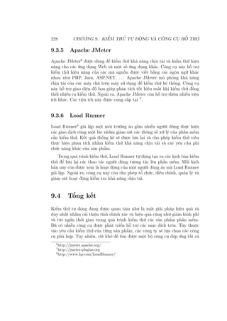 228 CHƯƠNG 9. KIỂM THỬ TỰ ĐỘNG VÀ CÔNG CỤ HỖ TRỢ
9.3.5 Apache JMeter
Apache JMeter6
được dùng để kiểm thử khả năng chịu tải và kiểm thử hiệu
năng cho các ứng dụng Web và một số ứng dụng khác. Công cụ này hỗ trợ
kiểm thử hiệu năng của các mã nguồn được viết bằng các ngôn ngữ khác
nhau như PHP, Java, ASP.NET, . . . Apache JMeter mô phỏng khả năng
chịu tải của các máy chủ trên máy sử dụng để kiểm thử hệ thống. Công cụ
này hỗ trợ giao diện đồ họa giúp phân tích tốt hiệu suất khi kiểm thử đồng
thời nhiều ca kiểm thử. Ngoài ra, Apache JMeter còn hỗ trợ thêm nhiều tiện
ích khác. Các tiện ích này được cung cấp tại 7
.
9.3.6 Load Runner
Load Runner8
giả lập một môi trường ảo gồm nhiều người dùng thực hiện
các giao dịch cùng một lúc nhằm giám sát các thông số xử lý của phần mềm
cần kiểm thử. Kết quả thống kê sẽ được lưu lại và cho phép kiểm thử viên
thực hiện phân tích nhằm kiểm thử khả năng chịu tải và các yêu cầu phi
chức năng khác của sản phẩm.
Trong quá trình kiểm thử, Load Runner tự động tạo ra các kịch bản kiểm
thử để lưu lại các thao tác người dùng tương tác lên phần mềm. Mỗi kịch
bản này còn được xem là hoạt động của một người dùng ảo mà Load Runner
giả lập. Ngoài ra, công cụ này còn cho phép tổ chức, điều chỉnh, quản lý và
giám sát hoạt động kiểm tra khả năng chịu tải.
9.4 Tổng kết
Kiểm thử tự động đang được quan tâm như là một giải pháp hiệu quả và
duy nhất nhằm cải thiện tính chính xác và hiệu quả cũng như giảm kinh phí
và rút ngắn thời gian trong quá trình kiểm thử các sản phẩm phần mềm.
Đã có nhiều công cụ được phát triển hỗ trợ các mục đích trên. Tùy thuộc
vào yêu cầu kiểm thử của từng sản phẩm, các công ty sẽ lựa chọn các công
cụ phù hợp. Tuy nhiên, rất khó để tìm được một bộ công cụ đáp ứng tất cả
6
http://jmeter.apache.org/
7
http://jmeter-plugins.org
8
http://www.hp.com/LoadRunner/
 