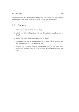9.5. BÀI TẬP 229
các yêu cầu kiểm thử. Trong nhiều trường hợp, các công ty cần chủ động mở
rộng và phát triển thêm các công cụ phục vụ các mục đích cụ thể.
9.5 Bài tập
1. Trình bày khái niệm kiểm thử tự động.
2. Lợi ích của kiểm thử tự động? Khi nào chúng ta áp dụng kiểm thử tự
động?
3. Những khó khăn khi áp dụng kiểm thử tự động?
4. Mô tả kiến trúc của bộ công cụ kiểm thử tự động. Lấy ví dụ minh họa
ứng với mỗi công cụ trong kiến trúc này.
5. Sử dụng một trong các công cụ kiểm thử tự động (đã giới thiệu trong
chương này hoặc các công cụ khác) để kiểm thử cho một hệ thống đơn
giản.
 