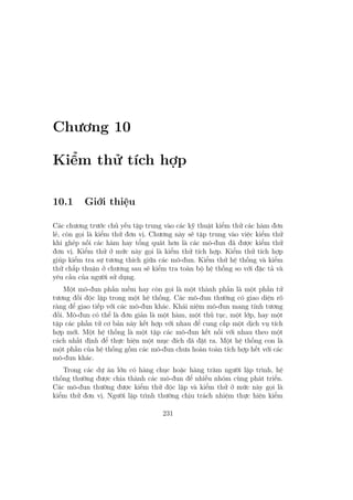 Chương 10
Kiểm thử tích hợp
10.1 Giới thiệu
Các chương trước chủ yếu tập trung vào các kỹ thuật kiểm thử các hàm đơn
lẻ, còn gọi là kiểm thử đơn vị. Chương này sẽ tập trung vào việc kiểm thử
khi ghép nối các hàm hay tổng quát hơn là các mô-đun đã được kiểm thử
đơn vị. Kiểm thử ở mức này gọi là kiểm thử tích hợp. Kiểm thử tích hợp
giúp kiểm tra sự tương thích giữa các mô-đun. Kiểm thử hệ thống và kiểm
thử chấp thuận ở chương sau sẽ kiểm tra toàn bộ hệ thống so với đặc tả và
yêu cầu của người sử dụng.
Một mô-đun phần mềm hay còn gọi là một thành phần là một phần tử
tương đối độc lập trong một hệ thống. Các mô-đun thường có giao diện rõ
ràng để giao tiếp với các mô-đun khác. Khái niệm mô-đun mang tính tương
đối. Mô-đun có thể là đơn giản là một hàm, một thủ tục, một lớp, hay một
tập các phần tử cơ bản này kết hợp với nhau để cung cấp một dịch vụ tích
hợp mới. Một hệ thống là một tập các mô-đun kết nối với nhau theo một
cách nhất định để thực hiện một mục đích đã đặt ra. Một hệ thống con là
một phần của hệ thống gồm các mô-đun chưa hoàn toàn tích hợp hết với các
mô-đun khác.
Trong các dự án lớn có hàng chục hoặc hàng trăm người lập trình, hệ
thống thường được chia thành các mô-đun để nhiều nhóm cùng phát triển.
Các mô-đun thường được kiểm thử độc lập và kiểm thử ở mức này gọi là
kiểm thử đơn vị. Người lập trình thường chịu trách nhiệm thực hiện kiểm
231
 