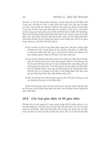 232 CHƯƠNG 10. KIỂM THỬ TÍCH HỢP
thử đơn vị. Các kỹ thuật kiểm thử hàm và hộp trắng chủ yếu để kiểm thử
ở mức này. Sau khi các đơn vị được kiểm thử xong, việc tiếp theo là ghép
các đơn vị này lại để tạo thành hệ thống. Việc ghép này không hề đơn giản
vì lúc này các lỗi ở mức giao diện giữa các mô-đun có thể xảy ra. Việc kiểm
tra lỗi trong quá trình ghép này là kiểm thử tích hợp và kiểm thử hệ thống.
Kiểm thử tích hợp thường phải được thực hiện trước và làm trong nội bộ đội
phát triển. Khi kiểm thử tích hợp đã ổn định, kiểm thử hệ thống mới được
tiến hành để đảm bảo hệ thống hoạt động ở môi trường thật. Ba lý do quan
trọng chúng ta cần kiểm thử tích hợp là:
• Các mô-đun có thể do các nhóm khác nhau làm. Dù đã có thống nhất
với nhau từ trước về giao diện của các mô-đun, việc hiểu sai, nhầm lẫn,
và chủ quan nhiều khi vẫn xảy ra trên thực tế. Phần sau chúng ta sẽ
xem nhũng nguyên nhân có thể gây ra lỗi giao diện này.
• Các mô-đun thường được kiểm thử với các hàm giả trước khi tích hợp,
hoặc là với hàm giả (stub), hoặc hàm giả gọi (driver). Các hàm giả chỉ
trả về giá trị kết quả với một số tham số định trước, mô phỏng một vài
trường hợp của hàm thật. Các hàm giả gọi lỗi gọi nhiều mô-đun khác
theo các đường đi khác nhau nên nếu hàm giả gọi này không được kiểm
thử hết tất cả các đường đi thì khó có thể khẳng định việc thay hàm
giả gọi bằng hàm thật chắc chắn không sinh ra lỗi.
• Một số mô-đun bản chất là phức tạp nên dễ có lỗi hơn. Chúng ta cần
xác định mô-đun gây ra lỗi nhiều nhất.
Kiểm thử tích hợp hoàn tất khi toàn bộ các mô-đun được tích hợp đầy
đủ với nhau, các lỗi phát hiện được sửa chữa. Sau đó kiểm thử hệ thống mới
được tiến hành.
10.2 Các loại giao diện và lỗi giao diện
Mô-đun hóa là một nguyên lý quan trọng trong thiết kế phần mềm và các
mô-đun tương tác với nhau qua các giao diện để thực hiện các yêu cầu chức
năng của hệ thống. Một giao diện giữa hai mô-đun cho phép một mô-đun
truy cập dịch vụ cung cấp bởi mô-đun kia. Giao diện có cơ chế chuyển điều
 