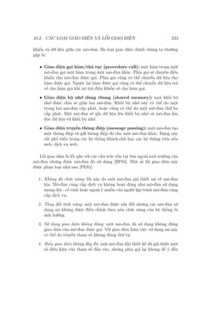 10.2. CÁC LOẠI GIAO DIỆN VÀ LỖI GIAO DIỆN 233
khiển và dữ liệu giữa các mô-đun. Ba loại giao diện chính chúng ta thường
gặp là:
• Giao diện gọi hàm/thủ tục (procedure call): một hàm trong một
mô-đun gọi một hàm trong một mô-đun khác. Phía gọi sẽ chuyển điều
khiển cho mô-đun được gọi. Phía gọi cũng có thể chuyển dữ liệu cho
hàm được gọi. Ngược lại hàm được gọi cũng có thể chuyển dữ liệu trả
về cho hàm gọi khi nó trả điều khiển về cho hàm gọi.
• Giao diện bộ nhớ dùng chung (shared memory): một khối bộ
nhớ được chia sẻ giữa hai mô-đun. Khối bộ nhớ này có thể do một
trong hai mô-đun cấp phát, hoặc cũng có thể do một mô-đun thứ ba
cấp phát. Một mô-đun sẽ ghi dữ liệu lên khối bộ nhớ và mô-đun kia
đọc dữ liệu từ khối bộ nhớ.
• Giao diện truyền thông điệp (message passing): một mô-đun tạo
một thông điệp và gửi thông điệp đó cho một mô-đun khác. Dạng này
rất phổ biến trong các hệ thống khách-chủ hay các hệ thống trên nền
web, dịch vụ web.
Lỗi giao diện là lỗi gắn với các cấu trúc tồn tại bên ngoài môi trường của
mô-đun nhưng được mô-đun đó sử dụng [BP84]. Một số lỗi giao diện này
được phân loại như sau [PE85]:
1. Không đủ chức năng: lỗi này do một mô-đun giả thiết sai về mô-đun
kia. Mô-đun cung cấp dịch vụ không hoạt động như mô-đun sử dụng
mong đợi - cố tình hoặc ngoài ý muốn của người lập trình mô-đun cung
cấp dịch vụ.
2. Thay đổi tính năng: một mô-đun được sửa đổi nhưng các mô-đun sử
dụng nó không được điều chỉnh theo nên chức năng của hệ thống bị
ảnh hưởng.
3. Sử dụng giao diện không đúng: một mô-đun đã sử dụng không đúng
giao diện của mô-đun được gọi. Với giao diện hàm việc sử dụng sai này
có thể do truyền tham số không đúng thứ tự.
4. Hiểu giao diện không đầy đủ: một mô-đun khi thiết kế đã giả thiết một
số điều kiện của tham số đầu vào, nhưng phía gọi lại không để ý đến
 
