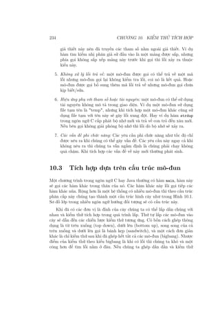 234 CHƯƠNG 10. KIỂM THỬ TÍCH HỢP
giả thiết này nên đã truyền các tham số nằm ngoài giả thiết. Ví dụ
hàm tìm kiếm nhị phân giả sử đầu vào là một mảng được sắp, nhưng
phía gọi không sắp xếp mảng này trước khi gọi thì lỗi xảy ra thuộc
kiểu này.
5. Không xử lý lỗi trả về: một mô-đun được gọi có thể trả về một mã
lỗi nhưng mô-đun gọi lại không kiểm tra lỗi, coi nó là kết quả. Hoặc
mô-đun được gọi bổ sung thêm mã lỗi trả về nhưng mô-đun gọi chưa
kịp biết/sửa.
6. Hiệu ứng phụ với tham số hoặc tài nguyên: một mô-đun có thể sử dụng
tài nguyên không mô tả trong giao diện. Ví dụ một mô-đun sử dụng
file tạm tên là "temp", nhưng khi tích hợp một mô-đun khác cũng sử
dụng file tạm với tên này sẽ gây lỗi xung đột. Hay ví dụ hàm strdup
trong ngôn ngữ C cấp phát bộ nhớ mới và trả về con trỏ đến xâu mới.
Nếu bên gọi không giải phóng bộ nhớ thì lỗi dò bộ nhớ sẽ xảy ra.
7. Các vấn đề phi chức năng: Các yêu cầu phi chức năng như tốc độ chỉ
được nêu ra khi chúng có thể gây vấn đề. Các yêu cầu này ngay cả khi
không nêu ra thì chúng ta vẫn ngầm định là chúng phải chạy không
quá chậm. Khi tích hợp các vấn đề về này mới thường phát sinh.
10.3 Tích hợp dựa trên cấu trúc mô-đun
Một chương trình trong ngôn ngữ C hay Java thường có hàm main, hàm này
sẽ gọi các hàm khác trong thân của nó. Các hàm khác này lỗi gọi tiếp các
hàm khác nũa. Rộng hơn là một hệ thống có nhiều mô-đun thì theo cấu trúc
phân cấp này chúng tạo thành một cấu trúc hình cây như trong Hình 10.1.
Sơ đồ lớp trong nhiều ngôn ngữ hướng đối tượng sẽ có cấu trúc này.
Khi đã có các đơn vị là đỉnh của cây chúng ta có thể lắp dần chúng với
nhau và kiểm thử tích hợp trong quá trình lắp. Thứ tự lắp các mô-đun vào
cây sẽ dẫn đến các chiến lược kiểm thử tương ứng. Có bốn cách ghép thông
dụng là từ trên xuống (top down), dưới lên (bottom up), song song của cả
trên xuống và dưới lên gọi là bánh kẹp (sandwitch), và một cách đơn giản
khác là chỉ kiểm thử sau khi đã ghép hết tất cả các mô-đun (bigbang). Nhược
điểm của kiểm thử theo kiểu bigbang là khi có lỗi thì chúng ta khó và một
công hơn để tìm lỗi nằm ở đâu. Nếu chúng ta ghép dần dần và kiểm thử
 