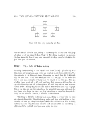 10.3. TÍCH HỢP DỰA TRÊN CẤU TRÚC MÔ-ĐUN 235
Hình 10.1: Cấu trúc phân cấp mô-đun.
luôn thì khi có lỗi xuất hiện, chúng ta tập trung vào các mô-đun vừa ghép
với nhau sẽ dễ xác định lỗi hơn. Chú ý ở đây chúng ta giả sử các mô-đun
đã được kiểm thử đơn vị xong, nên kiểm thử tích hợp có thể coi là kiểm thử
giao diện giữa các mô-đun.
10.3.1 Tích hợp từ trên xuống
Tích hợp từ trên xuống là tích hợp từ hàm chính (main) - gốc của cây. Các
hàm được gọi trong hàm main trước khi tích hợp là các hàm giả (stub). Các
hàm giả này là các hàm mô phỏng hàm được gọi và sẽ được bỏ đi khi tích
hợp với hàm thật. Ví dụ hàm main gọi hàm f(x) và g(y) thì khi kiểm thử
đơn vị hàm main chúng ta sử dụng hàm f() và g() là các hàm giả. Hàm giả
sẽ nhận tham số và trả về kết quả như hàm thật nhưng nó không được cài
đặt như hàm thật mà trả về luôn giá trị kết quả ứng với các một số tham
số biết trước - tương ứng với ca kiểm thử sẽ được truyền cho f(x) và g(y).
Khi có các hàm giả này thì chúng ta có thể kiểm thử hàm main một cách độc
lập, không phụ thuộc vào hàm thật. Lúc này chúng ta có thể áp dụng các kỹ
thuật đã học về kiểm thử đơn vị để kiểm thử hàm main.
Khi chúng ta đã kiểm thử xong hàm main, chúng ta sẽ thay dần các hàm
giả bằng các hàm thật. Bây giờ cũng có nhiều cách làm. Một là chúng ta thay
toàn bộ các hàm giả bằng hàm thật rồi kiểm thử lại hàm main. Hai là chúng
ta thay dần dần từng hàm một và kiểm thử. Với cách thứ hai này chúng ta
phải chạy kiểm thử tích hợp hàm main nhiều lần hơn.
 