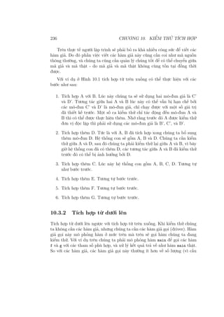 236 CHƯƠNG 10. KIỂM THỬ TÍCH HỢP
Trên thực tế người lập trình sẽ phải bỏ ra khá nhiều công sức để viết các
hàm giả. Do đó phần việc viết các hàm giả này cũng cần coi như mã nguồn
thông thường, và chúng ta cũng cần quản lý chúng tốt để có thể chuyển giữa
mã giả và mã thật - do mã giả và mã thật không cùng tồn tại đồng thời
được.
Với ví dụ ở Hình 10.1 tích hợp từ trên xuống có thể thực hiện với các
bước như sau:
1. Tích hợp A với B. Lúc này chúng ta sẽ sử dụng hai mô-đun giả là C’
và D’. Tương tác giữa hai A và B lúc này có thể vẫn bị hạn chế bởi
các mô-đun C’ và D’ là mô-đun giả, chỉ chạy được với một số giá trị
đã thiết kế trước. Một số ca kiểm thử chỉ tác động đến mô-đun A và
B thì có thể được thực hiện thêm. Nhớ rằng trước đó A được kiểm thử
đơn vị độc lập thì phải sử dụng các mô-đun giả là B’, C’, và D’.
2. Tích hợp thêm D. Tức là với A, B đã tích hợp xong chúng ta bổ sung
thêm mô-đun D. Hệ thống con sẽ gồm A, B và D. Chúng ta cần kiểm
thử giữa A và D, sau đó chúng ta phải kiểm thử lại giữa A và B, vì bây
giờ hệ thống con đã có thêm D, các tương tác giữa A và B đã kiểm thử
trước đó có thể bị ảnh hưởng bởi D.
3. Tích hợp thêm C. Lúc này hệ thống con gồm A, B, C, D. Tương tự
như bước trước.
4. Tích hợp thêm E. Tương tự bước trước.
5. Tích hợp thêm F. Tương tự bước trước.
6. Tích hợp thêm G. Tương tự bước trước.
10.3.2 Tích hợp từ dưới lên
Tích hợp từ dưới lên ngược với tích hợp từ trên xuống. Khi kiểm thử chúng
ta không cần các hàm giả, nhưng chúng ta cần các hàm giả gọi (driver). Hàm
giả gọi này mô phỏng hàm ở mức trên mà trên sẽ gọi hàm chúng ta đang
kiểm thử. Với ví dụ trên chúng ta phải mô phỏng hàm main để gọi các hàm
f và g với các tham số phù hợp, và xử lý kết quả trả về như hàm main thật.
So với các hàm giả, các hàm giả gọi này thường ít hơn về số lượng (vì cấu
 