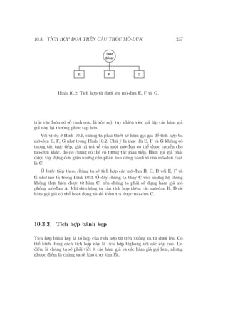 10.3. TÍCH HỢP DỰA TRÊN CẤU TRÚC MÔ-ĐUN 237
Hình 10.2: Tích hợp từ dưới lên mô-đun E, F và G.
trúc cây luôn có số cành con, lá xòe ra), tuy nhiên việc giả lập các hàm giả
gọi này lại thường phức tạp hơn.
Với ví dụ ở Hình 10.1, chúng ta phải thiết kế hàm gọi giả để tích hợp ba
mô-đun E, F, G như trong Hình 10.2. Chú ý là mặc dù E, F và G không có
tương tác trực tiếp, giá trị trả về của một mô-đun có thể được truyền cho
mô-đun khác, do đó chúng có thể có tương tác gián tiếp. Hàm gọi giả phải
được xây dựng đơn giản nhưng cần phản ánh đúng hành vi của mô-đun thật
là C.
Ở bước tiếp theo, chúng ta sẽ tích hợp các mô-đun B, C, D với E, F và
G như mô tả trong Hình 10.3. Ở đây chúng ta thay C vào nhưng hệ thống
không thực hiện được từ hàm C, nên chúng ta phải sử dụng hàm giả mô
phỏng mô-đun A. Khi đó chúng ta cần tích hợp thêm các mô-đun B, D để
hàm gọi giả có thể hoạt động và để kiểm tra được mô-đun C.
10.3.3 Tích hợp bánh kẹp
Tích hợp bánh kẹp là tổ hợp của rích hợp từ trên xuống và từ dưới lên. Có
thể hình dung cách tích hợp này là tích hợp bigbang với các cây con. Ưu
điểm là chúng ta sẽ phải viết ít các hàm giả và các hàm giả gọi hơn, nhưng
nhược điểm là chúng ta sẽ khó truy tìm lỗi.
 