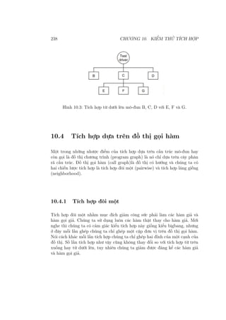 238 CHƯƠNG 10. KIỂM THỬ TÍCH HỢP
Hình 10.3: Tích hợp từ dưới lên mô-đun B, C, D với E, F và G.
10.4 Tích hợp dựa trên đồ thị gọi hàm
Một trong những nhược điểm của tích hợp dựa trên cấu trúc mô-đun hay
còn gọi là đồ thị chương trình (program graph) là nó chỉ dựa trên cây phân
rã cấu trúc. Đồ thị gọi hàm (call graph)là đồ thị có hướng và chúng ta có
hai chiến lược tích hợp là tích hợp đôi một (pairwise) và tích hợp láng giềng
(neighborhood).
10.4.1 Tích hợp đôi một
Tích hợp đôi một nhằm mục đích giảm công sức phải làm các hàm giả và
hàm gọi giả. Chúng ta sử dụng luôn các hàm thật thay cho hàm giả. Mới
nghe thì chúng ta có cảm giác kiểu tích hợp này giống kiểu bigbang, nhưng
ở đây mỗi lần ghép chúng ta chỉ ghép một cặp đơn vị trên đồ thị gọi hàm.
Nói cách khác mỗi lần tích hợp chúng ta chỉ ghép hai đỉnh của một cạnh của
đồ thị. Số lần tích hợp như vậy cũng không thay đổi so với tích hợp từ trên
xuống hay từ dưới lên, tuy nhiên chúng ta giảm được đáng kể các hàm giả
và hàm gọi giả.
 