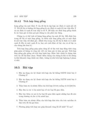 10.5. BÀI TẬP 239
10.4.2 Tích hợp láng giềng
Láng giềng của một đỉnh N của đồ thị là tập hợp các đỉnh có cạnh nối với
N. Với đồ thị có hướng thì láng giếng là các đỉnh có cạnh đi trực tiếp đến N
và các đỉnh có cạnh đi trực tiếp ra từ N. Dễ thấy các đỉnh láng giếng chính
là các hàm giả và hàm goi giả chúng ta cần phải xây dựng.
Chúng ta có thể tính số lượng láng giềng của một đồ thị. Mỗi đỉnh bên
trong đồ thị có một láng giềng, và thêm một láng giếng nếu có một đính
lá nối trực tiếp với đỉnh gốc. (Đỉnh bên trong của đồ thị là đỉnh có ít nhất
cạnh đi đến và một cạnh đi ra, hay nói cách khác số bậc vào và số bậc ra
của chúng lớn hơn 0.)
Tích hợp láng giếng giúp giảm đáng kể số lần tích hợp đồng thời cũng
giúp giảm số lượng và công sức viết các hàm giả và hàm gọi giả. Tích hợp
láng giếng gần giống với tích hợp bánh kẹp. Khác biệt chính là chúng dựa
trên các đồ thị khác nhau. Nhược điểm chung của chúng là khi có lỗi chúng
ta khó khoanh vùng chính xác được, tương tự như tích hợp bigbang ở phạm
vi nhỏ.
10.5 Bài tập
1. Hãy áp dụng các kỹ thuật tích hợp cho hệ thống SATM trình bày ở
Chương 2?
2. Hãy áp dụng các kỹ thuật tích hợp cho hệ thống SATM trình bày ở
Chương 2?
3. Thảo luận ưu và nhược điểm của tích hợp từ trên xuống và từ dưới lên.
4. Hãy đưa ra các ví dụ minh họa về các loại lỗi giao diện.
5. Hãy tìm thêm và mô tả ba loại lỗi giao diện ngoài những loại đã nêu
trong chương và cho ví dụ minh họa.
6. Thảo luận ưu nhược điểm của tích hợp dựa trên cấu trúc mô-đun và
dựa trên đồ thị gọi hàm.
7. Phương pháp tích hợp nào giúp khoanh vùng lỗi dễ nhất? Vì sao?
 