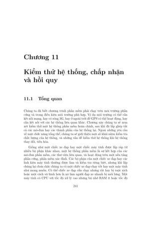 Chương 11
Kiểm thử hệ thống, chấp nhận
và hồi quy
11.1 Tổng quan
Chúng ta đã biết chương trình phần mềm phải chạy trên môi trường phần
cứng và trong điều kiện môi trường phù hợp. Ví dụ môi trường có thể cần
kết nối mạng, hay có sóng 3G, hay ở ngoài trời để GPS có thể hoạt động, hay
cần kết nối với các hệ thống liên quan khác. Chương này chúng ta sẽ xem
xét kiểm thử một hệ thống phần mềm hoàn chỉnh, sau khi đã lắp ghép tất
cả các mô-đun hay các thành phần của hệ thống lại. Ngoài những yêu cầu
về mặt chức năng tổng thể, chúng ta sẽ giới thiệu một số khái niệm kiểm tra
chất lượng của hệ thống, và những vấn đề kiểm thử hệ thống khi hệ thống
thay đổi, tiến hóa.
Giống như một chiếc xe đạp hay một chiếc máy tính được lắp ráp từ
nhiều bộ phận khác nhau, một hệ thống phần mềm là sự kết hợp của các
mô-đun phần mềm, các thư viện liên quan, và hoạt động trên một nền tảng
phần cứng, phần mềm xác định. Các bộ phận của một chiếc xe đạp hay các
linh kiện máy tính thường được làm và kiểm tra riêng biệt, nhưng khi lắp
chúng lại chưa chắc chúng ta có một chiếc xe đạp chạy tốt hay một máy tính
như mong muốn. Có thể chiếc xe đạp vẫn chạy nhưng rất hay bị tuột xích
hoặc một cách vô hình hơn là nó làm người đạp xe nhanh bị mỏi lưng. Một
máy tính có CPU với tốc độ xử lý cao nhưng bộ nhớ RAM ít hoặc tốc độ
241
 