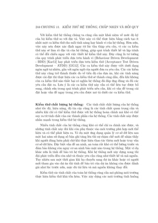 244 CHƯƠNG 11. KIỂM THỬ HỆ THỐNG, CHẤP NHẬN VÀ HỒI QUY
Với kiểm thử hệ thống chúng ta cũng cần một khái niệm về mức độ kỹ
của bộ kiểm thử so với đặc tả. Việc này có thể thực hiện bằng cách tạo ít
nhất một ca kiểm thử cho mỗi tính năng hay hành vi của hệ thống. Hơn nữa,
việc này nên được xác định ngay từ lúc thu thập yêu cầu, vì các ca kiểm
thử này sẽ làm rõ đặc tả của hệ thống, giúp quá trình thiết kế và lập trình
có thể đối chiếu ngay với việc thiết kế kiểm thử này. Đây cũng là tư tưởng
của quy trình phát triển dựa trên hành vi (Behaviour Driven Development
- BDD) [Kar12] hay phát triển dựa trên kiểm thử (Acceptance Test Driven
Development – ATDD) [GG12]. Các ca kiểm thử này được viết dưới dạng
ngôn ngữ tự nhiên, gần với ngôn ngữ của người đưa ra yêu cầu. Các các kiểm
thử này cũng trở thành thước đo về tiến độ của dựa án, khi các tính năng
được cài đặt thì thực hiện các ca kiểm thử sẽ thành công dần, đến khi không
còn ca kiểm thử nào thất bại có nghĩa hệ thống đã đáp ứng đúng và đủ các
yêu cầu đặt ra. Lưu ý là các ca kiểm thử này vẫn có thể liên tục được bổ
sung, chỉnh sửa trong quá trình phát triển nếu cần, khi có vấn đề trong cài
đặt hoặc vấn đề ngay trong yêu cầu được mô tả dưới các ca kiểm thử.
Kiểm thử chất lượng hệ thống: Các tính chất chất lượng của hệ thống
như tốc độ, hiệu năng, độ tin cậy cũng là các tính chất quan trọng cần và
nhiều khi chỉ có thể kiểm thử được với hệ thống hoàn chỉnh mà khó có thể
suy ra từ tính chất của các thành phần của hệ thống. Các tính chất này được
nhấn mạnh trong kiểm thử hệ thống.
Nhiều tính chất của hệ thống cũng khó có thể chỉ ra chính xác được, và
những tính chất này đôi khi còn phụ thuộc vào môi trường phù hợp mới thể
hiện và có thể phát hiện ra. Ví dụ một ứng dụng quản lý cơ sở dữ liệu sau
một hai năm sử dụng số bản ghi tăng lên thì sự chậm chễ mới dễ nhận thấy
khi người dùng luôn phải chờ khi thực hiện thao tác thêm mới hoặc truy vấn
cơ sở dữ liệu. Đặc biệt vấn đề an ninh, an toàn rất khó có thể lường trước và
đảm bảo không còn nguy cơ an ninh bảo mật nào trong hệ thống. Một ví dụ
khác nữa là tính dễ bảo trì hệ thống. Khi hệ thống mới xây dựng xong thì
đội phát triển đều còn nhớ và thuộc yêu cầu cũng như thiết kế và mã nguồn.
Tuy nhiên sau một thời gian khi họ chuyển sang dự án khác hoặc có người
mới tham gia vào dự án thì tính dễ bảo trì của dự án không còn được đánh
giá như lúc trước nữa, mặc dù tài liệu và mã nguồn không thay đổi.
Kiểm thử các tính chất của toàn hệ thống cũng cần mô phỏng môi trường
thực hiện kiểm thử khá tốn kém. Việc xây dựng các môi trường tình huống
 