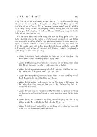 11.2. KIỂM THỬ HỆ THỐNG 245
giống thật đòi hỏi rất nhiều công sức để thiết lập. Ví dụ để tính điểm tổng
kết học kỳ cho một lớp học, chúng ta phải nhập dữ liệu điểm đầy đủ các
đầu điểm, và mô phỏng đầy đủ các điểm cao thấp để có thể xem việc xét lên
lớp có đúng không, các báo cáo tổng hợp có đúng không, việc làm tròn điểm
có đúng quy định và giống với tính tay không. Khối lượng công việc là rất
nhiều, cả sức người và sức máy.
Có rất nhiều khía cạnh chất lượng của một hệ thống phần mềm. Tuy
nhiên từng bài toán cụ thể chúng ta sẽ ưu tiên và chọn một số chất lượng
quan trọng của hệ thống để kiểm thử. Ví dụ các phần mềm ngân hàng trực
tuyến thì an ninh an toàn là số một, tiếp đó là tính sẵn sàng cao. Phần sau
sẽ liệt kê và giải thích một số loại kiểm thử chất lượng phổ biến và sau đó
sẽ đi sâu giải thích kỹ hơn về kiểm thử tính dễ dùng, và kiểm thử giao diện
người dùng, và kiểm thử hiệu năng.
• Kiểm thử cài đặt (basic) đảm bảo hệ thống có thể cài đặt được, cấu
hình được, và đưa vào trạng thái sử dụng được.
• Kiểm thử tính năng (functionality) đảm bảo đã hệ thống được kiểm
thử đầy đủ theo các yêu cầu về chức năng của hệ thống.
• Kiểm thử sức mạnh (robustness) xác định khả năng hệ thống hồi phục
lại từ đầu vào lỗi hoặc các sự cố trục trặc khác.
• Kiểm thử tương thích (interoperability) kiểm tra xem hệ thống có thể
hoạt động với các sản phẩm khác hay không.
• Kiểm thử hiệu năng (performance) đo các đặc trưng về hiệu năng của
hệ thống như thông lượng và thời gian trả lời của hệ thống dưới các
điều kiện khác nhau.
• Kiểm thử khả năng mở rộng (scalibility) xác định các giới hạn mở rộng
và thu hẹp hệ thống như số người sử dụng tăng lên, lượng dữ liệu tăng
lên.
• Kiểm thử áp lực (stress) đưa hệ thống vào điều kiện áp lực đến khi hệ
thống có vấn đề, và từ đó xác định các vấn đề xảy ra.
• Kiểm thử tải (load) nhằm kiểm tra hệ thống có ổn định khi chạy với
công suất tối đa trong một thời gian dài.
 