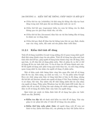 246 CHƯƠNG 11. KIỂM THỬ HỆ THỐNG, CHẤP NHẬN VÀ HỒI QUY
• Kiểm thử tin cậy (reliability) đo khả năng hệ thống vẫn tiếp tục hoạt
động trong một thời gian dài mà không phát sinh các sự cố.
• Kiểm thử hồi quy (regression) kiểm tra xem hệ thống còn ổn định
không qua các giai đoạn chỉnh sửa, cải tiến.
• Kiểm thử tài liệu (document) đảm bảo các tài liệu hướng dẫn sử dụng
là chính xác và dùng được.
• Kiểm thử quy định để đảm bảo hệ thống tuân thủ các quy định, chuẩn
mực của vùng, miền, đất nước nơi sản phẩm được triển khai.
11.2.1 Kiểm thử tính dễ dùng
Tính dễ sử dụng (usability) là một trong những yếu tố quan trọng nhất quyết
định khả năng thành công của sản phẩm. Tính dễ sử dụng bao gồm một loạt
tính chất như dễ học, giúp người sử dụng hoàn thành công việc dễ dàng, hiệu
quả hơn, và dễ chịu khi sử dụng phần mềm. Một số phép đo cụ thể có thể
sử dụng để đo các tính chất trên. Ví dụ số thao tác để hoàn thành một việc.
Số lỗi người sử dụng mắc phải trong quá trình thao tác, và cuối cùng nhưng
quan trọng nhất là cảm nhận của người sử dụng về phần mềm.
Một số khía cạnh chất lượng khác cũng liên quan đến tính dễ sử dụng
như độ tin cậy, hiệu năng, an ninh an toàn, v.v. Ví dụ phần mềm Google
Docs các chức năng soản thảo và bảng tính khá cơ bản và đủ dùng, nhưng
đòi hỏi kết nối Internet nhanh nên người sử dụng ở Việt Nam thường ít dùng
vì nó chậm, bất tiện. Tuy nhiên vấn đề chất lượng nhiều khi do cảm nhận
của người sử dụng. Phần mềm Windows hay hệ điều hành iOS trước đây có
nhiều vấn đề an ninh, lỗ hổng bảo mật nhưng rất nhiều người dùng, vì giao
diện và dễ sử dụng đã chiếm được cảm tình của người dùng.
Quá trình xác minh và thẩm định tính dễ sử dụng bao gồm các bước
chính sau đây [Rub94]:
• Kiểm tra đặc tả với danh sách kiểm tra tính dễ sử dụng. Việc này
giúp có các phản hồi sớm về tính dễ sử dụng của sản phẩm.
• Kiểm thử bản mẫu phác thảo với người dùng cuối để xem mô
hình tư duy (kiểm thử thăm dò), các phương án thay thế (kiểm thử so
 