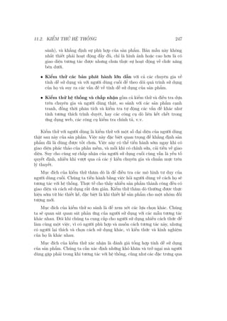 11.2. KIỂM THỬ HỆ THỐNG 247
sánh), và khẳng định sự phù hợp của sản phẩm. Bản mẫu này không
nhất thiết phải hoạt động đầy đủ, chỉ là hình ảnh hoặc cao hơn là có
giao diện tương tác được nhưng chưa thực sự hoạt động về chức năng
bên dưới.
• Kiểm thử các bản phát hành lớn dần với cả các chuyên gia về
tính dễ sử dụng và với người dùng cuối để theo dõi quá trình sử dụng
của họ và suy ra các vấn đề về tính dễ sử dụng của sản phẩm.
• Kiểm thử hệ thống và chấp nhận gồm cả kiểm thử và điều tra dựa
trên chuyên gia và người dùng thật, so sánh với các sản phẩm cạnh
tranh, đồng thời phân tích và kiểm tra tự động các vấn đề khác như
tính tương thích trình duyệt, hay các công cụ dò liên kết chết trong
ứng dụng web, các công cụ kiểm tra chính tả, v.v.
Kiểm thử với người dùng là kiểm thử với một số đại diện của người dùng
thật sau này của sản phẩm. Việc này đặc biệt quan trọng để khẳng định sản
phẩm đã là dùng được tốt chưa. Việc này có thể tiến hành sớm ngay khi có
giao diện phác thảo của phần mềm, và mỗi khi có chỉnh sửa, cải tiến về giao
diện. Suy cho cùng sự chấp nhận của người sử dụng cuối cùng vẫn là yếu tố
quyết định, nhiều khi vượt qua cả các ý kiến chuyên gia và chuẩn mực trên
lý thuyết.
Mục đích của kiểm thử thăm dò là để điều tra các mô hình tư duy của
người dùng cuối. Chúng ta tiến hành bằng việc hỏi người dùng về cách họ sẽ
tương tác với hệ thống. Thực tế cho thấy nhiều sản phẩm thành công đều có
giao diện và cách sử dụng rất đơn giản. Kiểm thử thăm dò thường được thực
hiện sớm từ lúc thiết kế, đặc biệt là khi thiết kế sản phẩm cho một nhóm đối
tượng mới.
Mục đích của kiểm thử so sánh là để xem xét các lựa chọn khác. Chúng
ta sẽ quan sát quan sát phản ứng của người sử dụng với các mẫu tương tác
khác nhau. Đôi khi chúng ta cung cấp cho người sử dụng nhiều cách thức để
làm cùng một việc, vì có người phù hợp và muốn cách tương tác này, nhưng
có người lại thích và chọn cách sử dụng khác, vì kiến thức và kinh nghiệm
của họ là khác nhau.
Mục đích của kiểm thử xác nhận là đánh giá tổng hợp tính dễ sử dụng
của sản phẩm. Chúng ta cần xác định những khó khăn và trở ngại mà người
dùng gặp phải trong khi tương tác với hệ thống, cũng như các đặc trưng qua
 