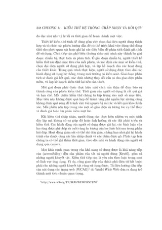 248 CHƯƠNG 11. KIỂM THỬ HỆ THỐNG, CHẤP NHẬN VÀ HỒI QUY
đo đạc như như tỷ lệ lỗi và thời gian để hoàn thành một việc.
Thiết kế kiểm thử tính dễ dùng gồm việc chọn đại diện người dùng thích
hợp và tổ chức các phiên hướng dẫn để có thể triển khai việc dùng thử đồng
thời cho phép quan sát hoặc ghi lại các diễn biến để phân tích đánh giá tính
dễ sử dụng. Cách tiếp cận phổ biến thường chia quá trình này thành ba giai
đoạn: chuẩn bị, thực hiện và phân tích. Ở giai đoạn chuẩn bị, người thiết kế
kiểm thử xác định mục tiêu của mỗi phiên, và xác định các mục sẽ kiểm thử,
chọn đại diện người sử dụng phù hợp, và lập kế hoạch cho các hoạt động
cần thiết khác. Trong quá trình thực hiện, người sử dụng được theo dõi các
hành động sử dụng hệ thống, trong môi trường có kiểm soát. Giai đoạn phân
tích sẽ đánh giá kết quả, xác định những thay đổi cần có cho giao diện phần
mềm, và lập kế hoạch kiểm thử lại nếu cần thiết.
Mỗi giai đoạn phải được thực hiện một cách cẩn thận để đảm bảo sự
thành công của phiên kiểm thử. Thời gian của người sử dụng là rất quí giá
và hạn chế. Mỗi phiên kiểm thử chúng ta tập trung vào một số mục tiêu.
Mục tiêu này không được quá hẹp để tránh lãng phí nguồn lực nhưng cũng
không được quá rộng để tránh việc tài nguyên bị rải rác và kết quá khó chính
xác. Mỗi phiên nên tập trung vào một số giao diện và tương tác cụ thể thay
vì đánh giá toàn bộ phần mềm một lúc.
Khi kiểm thử chấp nhận, người dùng cần thực hiện nhiệm vụ một cách
độc lập mà không có sự giúp đỡ hoặc ảnh hưởng từ các đội phát triển và
kiểm thử. Các hành động của người sử dụng được ghi lại, các bình luận của
họ cũng được ghi chép và cuối cùng ấn tượng của họ được hỏi sau trong phần
hỏi đáp. Hoạt động giám sát có thể rất đơn giản, chẳng hạn như ghi lại hành
trình của chuột cùng các lần nhấp chuột và các phím được gõ. Phức tạp hơn
chúng ta có thể ghi thêm thời gian, theo dõi mắt và hành động của người sử
dụng qua camera.
Một khía cạnh quan trọng của khả năng sử dụng được là khả năng tiếp
cận (accessibility) đến sản phẩm của tất cả người dùng [Kru05], gồm cả
những người khuyết tật. Kiểm thử tiếp cận là yêu cầu theo luật trong một
số lĩnh vực ứng dụng. Ví dụ, cổng giao tiếp của chính phủ điện tử bắt buộc
phải cho những người khuyết tật cũng sử dụng được. Tài liệu hướng dẫn tiếp
cận nội dung các trang web (WCAG)1
do World Wide Web đưa ra đang trở
thành một tiêu chuẩn quan trọng.
1
http://www.w3.org/TR/WAI-WEBCONTENT
 