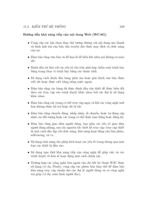 11.2. KIỂM THỬ HỆ THỐNG 249
Hướng dẫn khả năng tiếp cận nội dung Web (WCAG)
• Cung cấp các lựa chọn thay thế tương đương với nội dung âm thanh
và hình ảnh mà căn bản vẫn truyền đạt được mục đích và chức năng
của nó.
• Đảm bảo rằng văn bản và đồ họa là dễ hiểu khi nhìn mà không có màu
sắc.
• Đánh dấu tài liệu với các yếu tố cấu trúc phù hợp, kiểm soát trình bày
bằng trang thay vì trình bày bằng các thuộc tính.
• Sử dụng cách đánh dấu băng phát âm hoặc giải thích văn bản được
viết tắt hoặc được viết bằng tiếng nước ngoài.
• Đảm bảo rằng các bảng đã được đánh dấu cần thiết để được biến đổi
theo các truy cập vào trình duyệt khác nhau bởi các đại lý sử dụng
khác nhau
• Đảm bảo rằng các trang có thể truy cập ngay cả khi các công nghệ mới
hơn không được hỗ trợ hoặc đã bị tắt.
• Đảm bảo rằng chuyển động, nhấp nháy, di chuyển, hoặc tự động cập
nhật các đối tượng hoặc các trang có thể được tạm dừng hoặc dừng lại.
• Đảm bảo rằng giao diện người dùng, bao gồm các yếu tố giao diện
người dùng nhúng, sau các nguyên tắc thiết kế truy cập: truy cập thiết
bị một cách độc lập với chức năng, khả năng hoạt động của bàn phím,
selfvoicing, và vv.
• Sử dụng tính năng cho phép kích hoạt các yếu tố trang thông qua một
loạt các thiết bị đầu vào.
• Sử dụng tạm thời khả năng tiếp cận công nghệ để giúp việc và các
trình duyệt cũ hơn sẽ hoạt động một cách chính xác.
• Trường hợp các công nghệ bên ngoài của chi tiết kỹ thuật W3C được
sử dụng (ví dụ, Flash), cung cấp các phiên bản thay thế để đảm bảo
khả năng truy cập chuẩn cho các đại lý người dùng và có công nghệ
trợ giúp (ví dụ, màn hình người đọc).
 