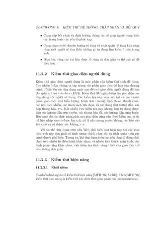 250 CHƯƠNG 11. KIỂM THỬ HỆ THỐNG, CHẤP NHẬN VÀ HỒI QUY
• Cung cấp bối cảnh và định hướng thông tin để giúp người dùng hiểu
các trang hoặc các yếu tố phức tạp.
• Cung cấp cơ chế chuyển hướng rõ ràng và nhất quán để tăng khả năng
rằng một người sẽ tìm thấy những gì họ đang tìm kiếm ở một trang
web.
• Đảm bảo rằng các tài liệu được rõ ràng và đơn giản vì thế mà nó dễ
hiểu hơn.
11.2.2 Kiểm thử giao diện người dùng
Kiểm thử giao diện người dùng là một phần của kiểm thử tính dễ dùng.
Tuy nhiên ở đây chúng ta tập trung vào phần giao diện đồ họa của chương
trình. Phần lớn các ứng dụng ngày nay đều có giao diện người dùng đồ họa
(Graphical User Interface - GUI). Kiểm thử GUI giúp kiểm tra giao diện của
ứng dụng với người sử dụng. Các kiểm tra này xem xét tất cả các thành
phần giao diện như biểu tượng, trình đơn (menu), hộp thoại, thanh cuộn,
các nút điều khiển, các danh sách lựa chọn, và các dòng chữ hướng dẫn, các
hộp thông báo, v.v. Rất nhiều việc kiểm tra này không làm tự động được,
như các hướng dẫn trực tuyến, các thông báo lỗi, các hướng dẫn từng bước.
Bên cạnh đó các chức năng phía sau giao diện cũng cần được kiểm tra, ví dụ
dữ liệu nhập vào có được lưu trữ, xử lý như mong muốn không, các báo cáo
kết xuất ra có chính xác không, v.v.
Với xu thế ứng dụng trên nền Web phổ biến như hiện nay thì các giao
diện web này còn phải có tính tương thích, chạy tốt và nhất quán trên các
trình duyệt phổ biến. Tương tự, khi ứng dụng trên các nền tảng di động phải
chạy trên nhiều hệ điều hành khác nhau, và nhiều kích thước màn hình, cấu
hình phần cứng khác nhau, việc kiểm tra tính tương thích của giao diện trở
nên không đơn giản.
11.2.3 Kiểm thử hiệu năng
11.2.3.1 Khái niệm
Có nhiều định nghĩa về kiểm thử hiệu năng [MFB+
07, Mol09]. Theo [MFB+
07],
kiểm thử hiệu năng là kiểm thử xác định thời gian phản hồi (repsonsiveness),
 