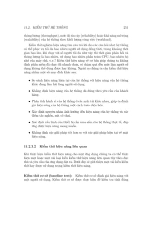 11.2. KIỂM THỬ HỆ THỐNG 251
thông lượng (throughput), mức độ tin cậy (reliability) hoặc khả năng mở rộng
(scalability) của hệ thống theo khối lượng công việc (workload).
Kiểm thử nghiệm hiệu năng tìm câu trả lời cho các câu hỏi như: hệ thống
có thể phục vụ tối đa bao nhiêu người sử dụng đồng thời, trong khoảng thời
gian bao lâu, khi chạy với số người tối đa như vậy thì thời gian phản hồi và
thông lượng là bao nhiêu, sử dụng bao nhiêu phần trăm CPU, bao nhiêu bộ
nhớ của máy chủ, v.v.? Kiểm thử hiệu năng về cơ bản giúp chúng ta khẳng
định phần mềm đã chạy đủ nhanh chưa, có chậm quá đến mức làm người sử
dụng không thể dùng được hay không. Ngoài ra chúng ta cần kiểm thử hiệu
năng nhằm một số mục đích khác sau:
• So sánh hiệu năng hiện tại của hệ thống với hiệu năng của hệ thống
khác đang làm hài lòng người sử dụng.
• Khẳng định hiệu năng của hệ thống đã đúng theo yêu cầu của khách
hàng.
• Phân tích hành vi của hệ thống ở các mức tải khác nhau, giúp ta đánh
giá hiệu năng của hệ thống một cách toàn diện hơn.
• Xác định nguyên nhân ảnh hưởng đến hiệu năng của hệ thống và các
điểm tắc nghẽn, nút cổ chai.
• Xác định cấu hình của thiết bị cần mua sắm cho hệ thống thực tế, đáp
ứng được hiệu năng mong muốn.
• Khẳng định các giải pháp tốt hơn so với các giải pháp hiện tại về mặt
hiệu năng.
11.2.3.2 Kiểm thử hiệu năng liên quan
Khi thực hiện kiểm thử hiệu năng cho một ứng dụng chúng ta có thể thực
hiện một hoặc một vài loại kiểu kiểm thử hiệu năng liên quan tùy theo đặc
thù và yêu cầu của ứng dụng đặt ra. Dưới đây sẽ giới thiệu một vài kiểu kiểm
thử hay được sử dụng trong kiểm thử hiệu năng.
Kiểm thử cơ sở (baseline test): Kiểm thử cơ sở đánh giá hiệu năng với
một người sử dụng. Kiểm thử cơ sở được thực hiện để kiểm tra tính đúng
 