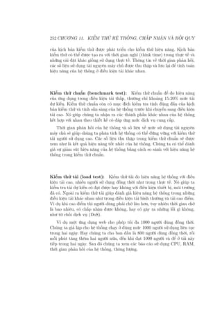 252 CHƯƠNG 11. KIỂM THỬ HỆ THỐNG, CHẤP NHẬN VÀ HỒI QUY
của kịch bản kiểm thử được phát triển cho kiểm thử hiệu năng. Kịch bản
kiểm thử có thể được tạo ra với thời gian nghĩ (think time) trong thực tế và
những cài đặt khác giống sử dụng thực tế. Thông tin về thời gian phản hồi,
các số liệu sử dụng tài nguyên máy chủ được thu thập và lưu lại để tính toán
hiệu năng của hệ thống ở điều kiện tải khác nhau.
Kiểm thử chuẩn (benchmark test): Kiểm thử chuẩn để đo hiệu năng
của ứng dụng trong điều kiện tải thấp, thường chỉ khoảng 15-20% mức tải
dự kiến. Kiểm thử chuẩn còn có mục đích kiểm tra tính đúng đắn của kịch
bản kiểm thử và tính sẵn sàng của hệ thống trước khi chuyển sang điều kiện
tải cao. Nó giúp chúng ta nhận ra các thành phần khác nhau của hệ thống
kết hợp với nhau theo thiết kế có đáp ứng mức dịch vụ cung cấp.
Thời gian phản hồi của hệ thống và số liệu về mức sử dụng tài nguyên
máy chủ sẽ giúp chúng ta phân tích hệ thống có thể đứng vững với kiểm thử
tải người sử dụng cao. Các số liệu thu thập trong kiểm thử chuẩn sẽ được
xem như là kết quả hiệu năng tốt nhất của hệ thống. Chúng ta có thể đánh
giá sự giảm sút hiệu năng của hệ thống bằng cách so sánh với hiệu năng hệ
thống trong kiểm thử chuẩn.
Kiểm thử tải (load test): Kiểm thử tải đo hiệu năng hệ thống với điều
kiện tải cao, nhiều người sử dụng đồng thời như trong thực tế. Nó giúp ta
kiểm tra tải dự kiến có đạt được hay không với điều kiện thiết bị, môi trường
đã có. Ngoài ra kiểm thử tải giúp đánh giá hiệu năng hệ thống trong những
điều kiện tải khác nhau như trong điều kiện tải bình thường và tải cao điểm.
Ví dụ khi cao điểm thì người dùng phải chờ lâu hơn, tuy nhiên thời gian chờ
là bao nhiêu, có chấp nhận được không, hay có gây ra những lỗi gì không,
như từ chối dịch vụ (DoS).
Ví dụ một ứng dụng web cho phép tối đa 1000 người dùng đồng thời.
Chúng ta giả lập cho hệ thống chạy ở đúng mức 1000 người sử dụng liên tục
trong hai ngày. Hay chúng ta cho ban đầu là 800 người dùng đồng thời, rồi
mỗi phút tăng thêm hai người nữa, đến khi đạt 1000 người và để ở tải này
tiếp trong hai ngày. Sau đó chúng ta xem các báo cáo sử dụng CPU, RAM,
thời gian phản hồi của hệ thống, thông lượng.
 