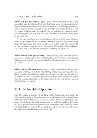 11.3. KIỂM THỬ CHẤP NHẬN 253
Kiểm thử quá tải (stress test): Kiểm thử quá tải kiểm tra hệ thống
trong điều kiện tải bất hợp lý để xác định điểm ngoặt (breakpoint) của hệ
thống. Kiểm thử này được coi là kiểm thử tiêu cực vì hệ thống phải chịu một
tải quá thực tế yêu cầu. Chúng ta cần kiểm thử này để biết tác hại có thể
xảy ra nếu hệ thống phải chịu quá tải. Nếu kết quả tích cực, chúng ta có thể
dành tài nguyên của máy móc cho việc khác hoặc sẵn sàng mở rộng thêm
trong tương lai.
Ví dụ một ứng dụng web có thể đáp ứng tối đa là 1000 người sử dụng
đồng thời. Chúng ta cho mô phỏng cho 1000 người sử dụng đồng thời rồi tăng
thêm 100 người đồng thời quan sát kết quả xem 100 người bổ sung này bị
từ chối hay không, máy chủ có bị khởi động lại không, hay có bị treo không,
v.v. Từ đó đưa ra kết luận tình trạng của hệ thống khi bị quá tải.
Kiểm thử đột biến (spike test): Kiểm thử này giống kiểm thử quá tải
(stress test) nhưng khác ở điểm hệ thống được đặt ở tải cực cao trong một
thời gian gian ngắn để xem những thời điểm bất thường này có gây ra sự cố
gì không.
Kiểm thử độ bền (endurance test): Kiểm thử độ bền đánh giá hiệu
năng của hệ thống với mức tải bình thường nhưng trong thời gian kéo dài.
Kiểm thử này giúp phát hiện những vấn đề phải qua thời gian dài mới bộc
lộ như dò bộ nhớ, tràn bộ đệm, hết đĩa cứng. Ngoài ra nó còn giúp đánh giá
tính sẵn sàng (availability) của hệ thống. Kiểm thử độ bền thường chạy với
70%- 80% của tải tối đa.
11.3 Kiểm thử chấp nhận
Mặc dù có phần trùng lặp với với kiểm thử hệ thống, mục đích chính của
kiểm thử chấp nhận là để quyết định xem sản phẩm có thể đưa vào sử dụng
được chưa. Quyết định này có thể dựa vào các số đo của sản phẩm hoặc quy
trình. Các số đo của sản phẩm thường được suy ra từ kết quả kiểm thử thống
kê. Số đo quy trình thường dựa trên kinh nghiệm của người đánh giá so với
sản phẩm trước đó. Các số đo này đánh giá mức độ tin cậy của phần mềm
để quyết định triển khai cho người dùng cuối.
 